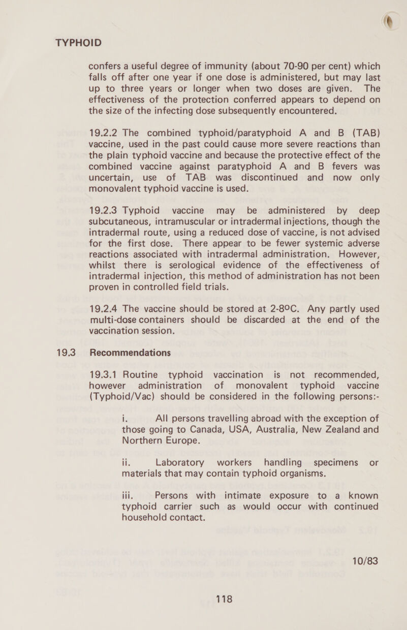 19.3 confers a useful degree of immunity (about 70-90 per cent) which falls off after one year if one dose is administered, but may last up to three years or longer when two doses are given. The effectiveness of the protection conferred appears to depend on the size of the infecting dose subsequently encountered. 19.2.2 The combined typhoid/paratyphoid A and B (TAB) vaccine, used in the past could cause more severe reactions than the plain typhoid vaccine and because the protective effect of the combined vaccine against paratyphoid A and B fevers was uncertain, use of TAB was discontinued and now only monovalent typhoid vaccine is used. 19.2.3 Typhoid vaccine may be administered by deep subcutaneous, intramuscular or intradermal injections, though the intradermal route, using a reduced dose of vaccine, is not advised for the first dose. There appear to be fewer systemic adverse reactions associated with intradermal administration. However, whilst there is serological evidence of the effectiveness of intradermal injection, this method of administration has not been proven in controlled field trials. 19.2.4 The vaccine should be stored at 2-89C. Any partly used multi-dose containers should be discarded at the end of the vaccination session. Recommendations 19.3.1 Routine typhoid vaccination is not recommended, however administration of monovalent typhoid vaccine (Typhoid/Vac) should be considered in the following persons:- i All persons travelling abroad with the exception of those going to Canada, USA, Australia, New Zealand and Northern Europe. il. Laboratory workers handling specimens or materials that may contain typhoid organisms. ill. Persons with intimate exposure to a known typhoid carrier such as would occur with continued household contact. 10/83 e