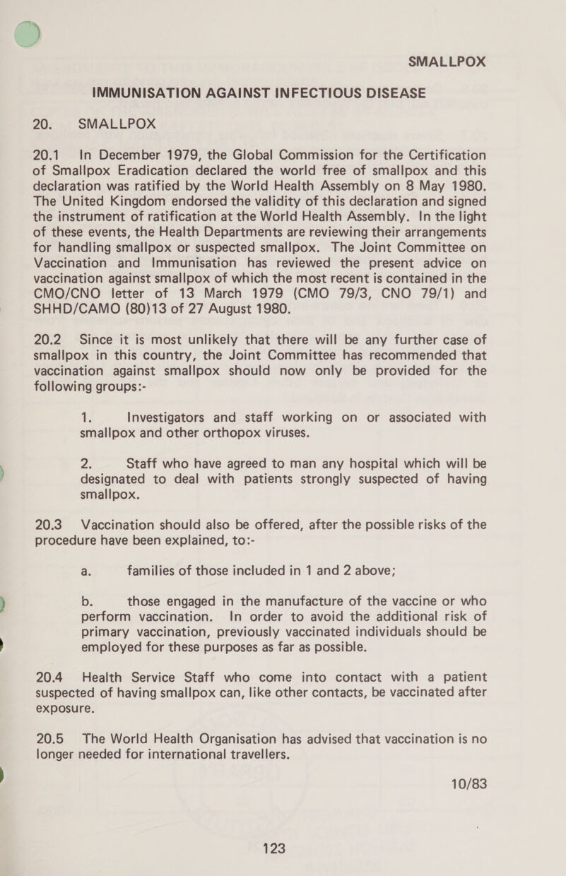 IMMUNISATION AGAINST INFECTIOUS DISEASE 20. SMALLPOX 20.1 In December 1979, the Global Commission for the Certification of Smallpox Eradication declared the world free of smallpox and this declaration was ratified by the World Health Assembly on 8 May 1980. The United Kingdom endorsed the validity of this declaration and signed the instrument of ratification at the World Health Assembly. In the light of these events, the Health Departments are reviewing their arrangements for handling smallpox or suspected smallpox. The Joint Committee on Vaccination and Immunisation has reviewed the present advice on vaccination against smallpox of which the most recent is contained in the CMO/CNO letter of 13 March 1979 (CMO 79/3, CNO 79/1) and SHHD/CAMO (80)13 of 27 August 1980. 20.2 Since it is most unlikely that there will be any further case of smallpox in this country, the Joint Committee has recommended that vaccination against smallpox should now only be provided for the following groups:- 1. Investigators and staff working on or associated with smallpox and other orthopox viruses. 2. Staff who have agreed to man any hospital which will be designated to deal with patients strongly suspected of having smallpox. 20.3. Vaccination should also be offered, after the possible risks of the procedure have been explained, to:- a. families of those included in 1 and 2 above; b. those engaged in the manufacture of the vaccine or who perform vaccination. In order to avoid the additional risk of primary vaccination, previously vaccinated individuals should be employed for these purposes as far as possible. 20.4 Health Service Staff who come into contact with a patient suspected of having smallpox can, like other contacts, be vaccinated after exposure. 20.5 The World Health Organisation has advised that vaccination is no longer needed for international travellers. 10/83