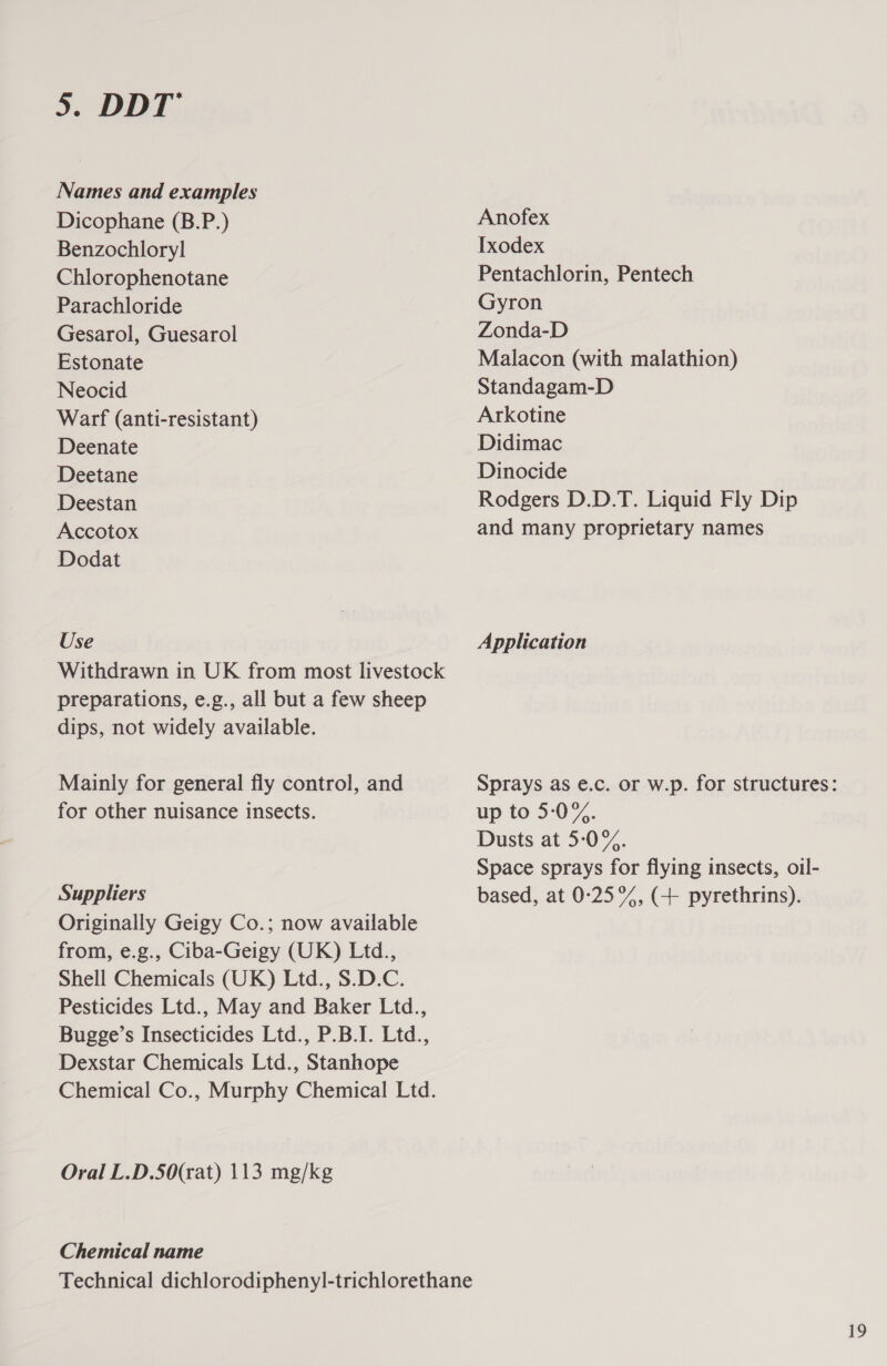 Names and examples Dicophane (B.P.) Benzochloryl Chlorophenotane Parachloride Gesarol, Guesarol Estonate Neocid Warf (anti-resistant) Deenate Deetane Deestan Accotox Dodat Use Withdrawn in UK from most livestock preparations, e.g., all but a few sheep dips, not widely available. Mainly for general fly control, and for other nuisance insects. Suppliers Originally Geigy Co.; now available from, e.g., Ciba-Geigy (UK) Ltd., Shell Chemicals (UK) Ltd., S.D.C. Pesticides Ltd., May and Baker Ltd., Bugge’s Insecticides Ltd., P.B.I. Ltd., Dexstar Chemicals Ltd., Stanhope Chemical Co., Murphy Chemical Ltd. Oral L.D.50(rat) 113 mg/kg Chemical name Anofex Ixodex Pentachlorin, Pentech Gyron Zonda-D Malacon (with malathion) Standagam-D Arkotine Didimac Dinocide Rodgers D.D.T. Liquid Fly Dip and many proprietary names Application Sprays as e.c. or w.p. for structures: up to 5-:0%. Dusts at 5-0%. Space sprays for flying insects, oil- based, at 0-25°%, (4 pyrethrins). 19