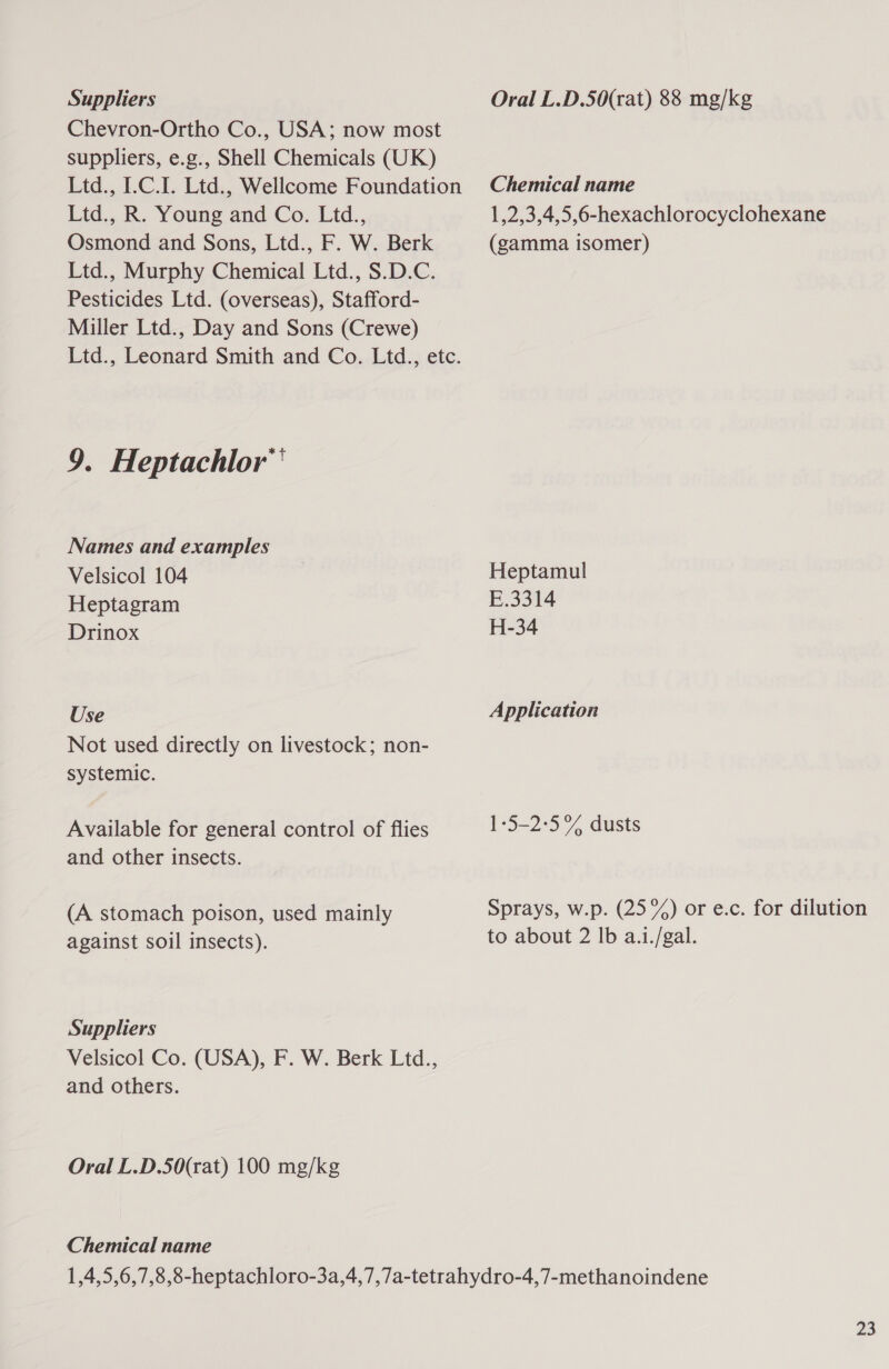 Suppliers Chevron-Ortho Co., USA; now most suppliers, e.g., Shell Chemicals (UK) Ltd., I.C.I. Ltd., Wellcome Foundation Ltd., R. Young and Co. Ltd., Osmond and Sons, Ltd., F. W. Berk Ltd., Murphy Chemical Ltd., S.D.C. Pesticides Ltd. (overseas), Stafford- Miller Ltd., Day and Sons (Crewe) Ltd., Leonard Smith and Co. Ltd., etc. 9. Heptachlor™ Names and examples Velsicol 104 Heptagram Drinox Use Not used directly on livestock; non- systemic. Available for general control of flies and other insects. (A stomach poison, used mainly against soil insects). Suppliers Velsicol Co. (USA), F. W. Berk Ltd., and others. Oral L.D.50(rat) 100 mg/kg Chemical name Oral L.D.50(rat) 88 mg/kg Chemical name 1,2,3,4,5,6-hexachlorocyclohexane (gamma isomer) Heptamul E.3314 H-34 Application 1-5-2:5% dusts Sprays, w.p. (25%) or e.c. for dilution to about 2 lb a.i./gal.