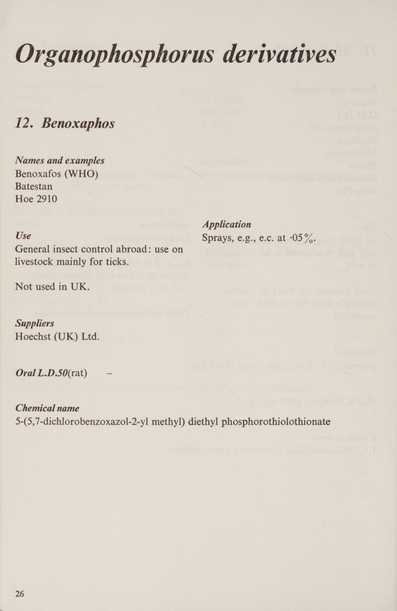 Organophosphorus derivatives 12. Benoxaphos Names and examples Benoxafos (WHO) Batestan Hoe 2910 Application Use Sprays, ©-¢.,0¢;,c. at,705.7,, General insect control abroad: use on livestock mainly for ticks. Not used in UK. Suppliers Hoechst (UK) Ltd. Oral L.D.50(rat) ~ Chemical name 5-(5,7-dichlorobenzoxazol-2-yl methyl) diethyl phosphorothiolothionate