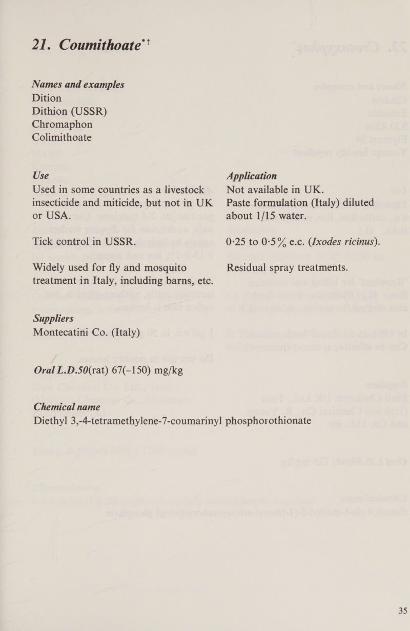 Names and examples Dition Dithion (USSR) Chromaphon Colimithoate Use Used in some countries as a livestock insecticide and miticide, but not in UK or USA. Tick control in USSR. Widely used for fly and mosquito treatment in Italy, including barns, etc. Suppliers Montecatini Co. (Italy) Oral L.D.50(rat) 67(-150) mg/kg Chemical name Application Not available in UK. Paste formulation (Italy) diluted about 1/15 water. 0:25 to 0:5% e.c. (Ixodes ricinus). Residual spray treatments. 35