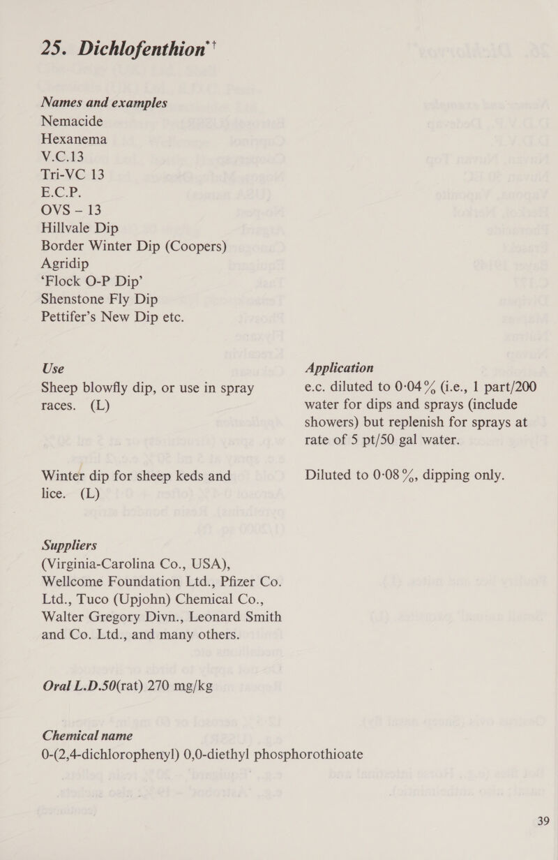 25. Dichlofenthion'' Names and examples Nemacide Hexanema V.C.13 Tri-VC 13 E.C.P. OVS - 13 Hillvale Dip Border Winter Dip (Coopers) Agridip ‘Flock O-P Dip’ Shenstone Fly Dip Pettifer’s New Dip etc. Use Sheep blowfly dip, or use in spray races. (L) Winter dip for sheep keds and lice. (L} Suppliers (Virginia-Carolina Co., USA), and Co. Ltd., and many others. Oral L.D.50(rat) 270 mg/kg Chernical name Application e.c. diluted to 0:04% (i.e., 1 part/200 water for dips and sprays (include showers) but replenish for sprays at rate of 5 pt/50 gal water. Diluted to 0:08 %, dipping only.