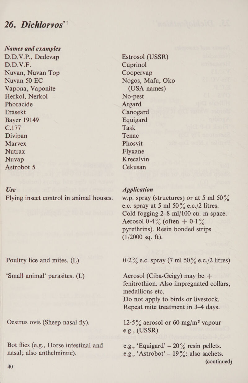 Names and examples D.D.V.P., Dedevap D.D.V.F. Nuvan, Nuvan Top Nuvan 50 EC Vapona, Vaponite Herkol, Nerkol Phoracide Erasekt Bayer 19149 C.177 Divipan Marvex Nutrax Nuvap Astrobot 5 Use Poultry lice and mites. (L). ‘Small animal’ parasites. (L) Oestrus ovis (Sheep nasal fly). Bot flies (e.g., Horse intestinal and nasal; also anthelmintic). 40 Estrosol (USSR) Cuprinol Coopervap Nogos, Mafu, Oko (USA names) No-pest Atgard Canogard Equigard Task Tenac Phosvit Flyxane Krecalvin Cekusan Application W.Dp. spray (structures) or at 5 ml 50% e.c. spray at 5 ml 50% e.c./2 litres. Cold fogging 2-8 ml/100 cu. m space. Aerosol 0-4% (often + 0:1% pyrethrins). Resin bonded strips (1/2000 sq. ft). 0-:2% e.c. spray (7 ml 50% e.c./2 litres) Aerosol (Ciba-Geigy) may be + fenitrothion. Also impregnated collars, medallions etc. Do not apply to birds or livestock. Repeat mite treatment in 3-4 days. 12-5% aerosol or 60 mg/m? vapour e.g., (USSR). e.g., ‘Equigard’ — 20% resin pellets. e.g., ‘Astrobot’ — 19%: also sachets. (continued)