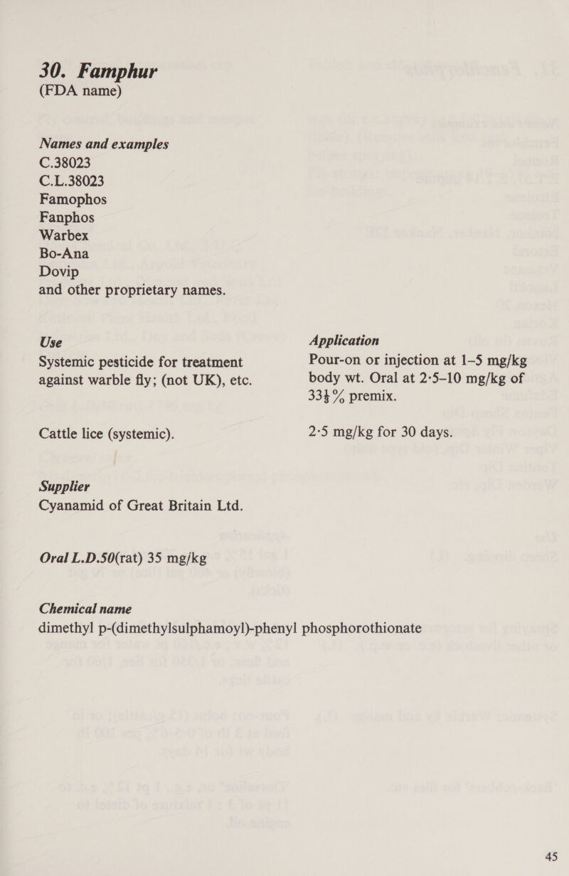 30. Famphur (FDA name) Names and examples C.38023 C.L.38023 Famophos Fanphos Warbex Bo-Ana Dovip and other proprietary names. Use Systemic pesticide for treatment Cattle lice (systemic). Supplier Cyanamid of Great Britain Ltd. Oral L.D.50(rat) 35 mg/kg Chemical name Application Pour-on or injection at 1-5 mg/kg body wt. Oral at 2:5-10 mg/kg of 334% premix. 2:5 mg/kg for 30 days.