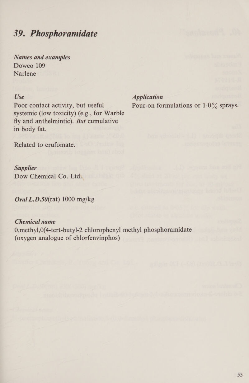 Names and examples Dowco 109 Narlene Use Application Poor contact activity, but useful Pour-on formulations or 1-0% sprays. systemic (low toxicity) (e.g., for Warble fly and anthelmintic). But cumulative in body fat. Related to crufomate. Supplier Dow Chemical Co. Ltd. Oral L.D.50(rat) 1000 mg/kg Chemical name : 0,methy1,0(4-tert-butyl-2 chlorophenyl methyl phosphoramidate (oxygen analogue of chlorfenvinphos) 55