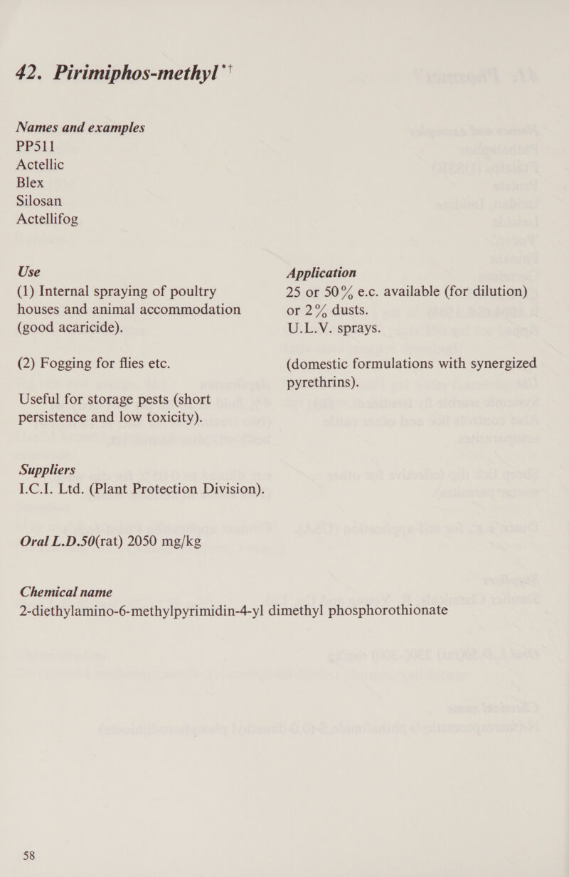 Names and examples PPS11 Actellic Blex Silosan Actellifog Use (1) Internal spraying of poultry houses and animal accommodation (good acaricide). (2) Fogging for flies etc. Useful for storage pests (short persistence and low toxicity). Suppliers Oral L.D.50(rat) 2050 mg/kg Chemical name Application 25 or 50% e.c. available (for dilution) or 2% dusts. U.L.V. sprays. (domestic formulations with synergized pyrethrins). 58