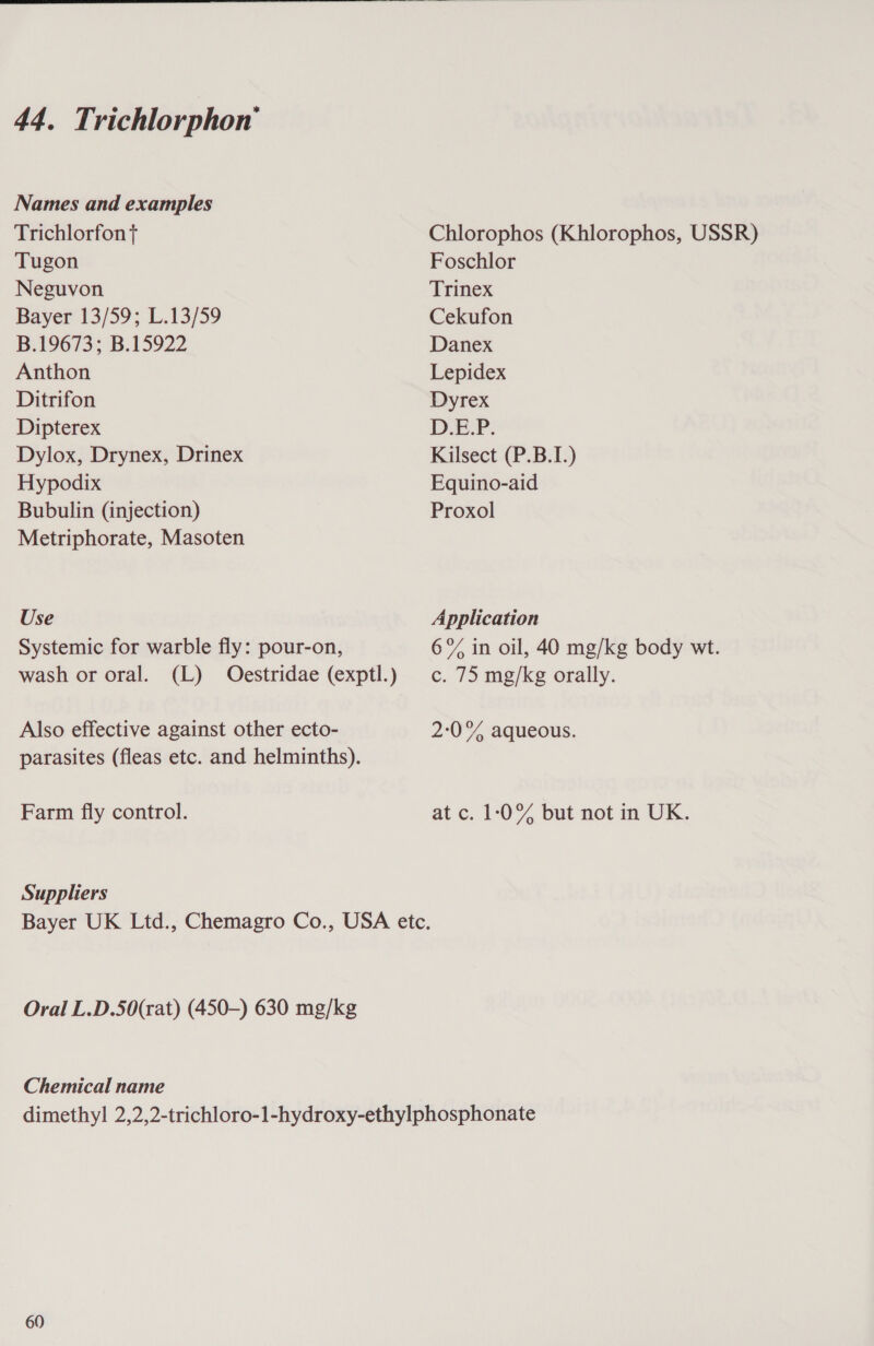 Names and examples Trichlorfon t Tugon Neguvon Bayer 13/59; L.13/59 B.19673; B.15922 Anthon Ditrifon Dipterex Dylox, Drynex, Drinex Hypodix Bubulin (injection) Metriphorate, Masoten Use Systemic for warble fly: pour-on, Also effective against other ecto- parasites (fleas etc. and helminths). Farm fly control. Suppliers Oral L.D.50(rat) (450-) 630 mg/kg Chemical name Chlorophos (Khlorophos, USSR) Foschlor Trinex Cekufon Danex Lepidex Dyrex DEP. Kilsect (P.B.I.) Equino-aid Proxol Application 6°% in oil, 40 mg/kg body wt. c. 75 mg/kg orally. 2:0% aqueous. atc. 10% but not in UK. 60