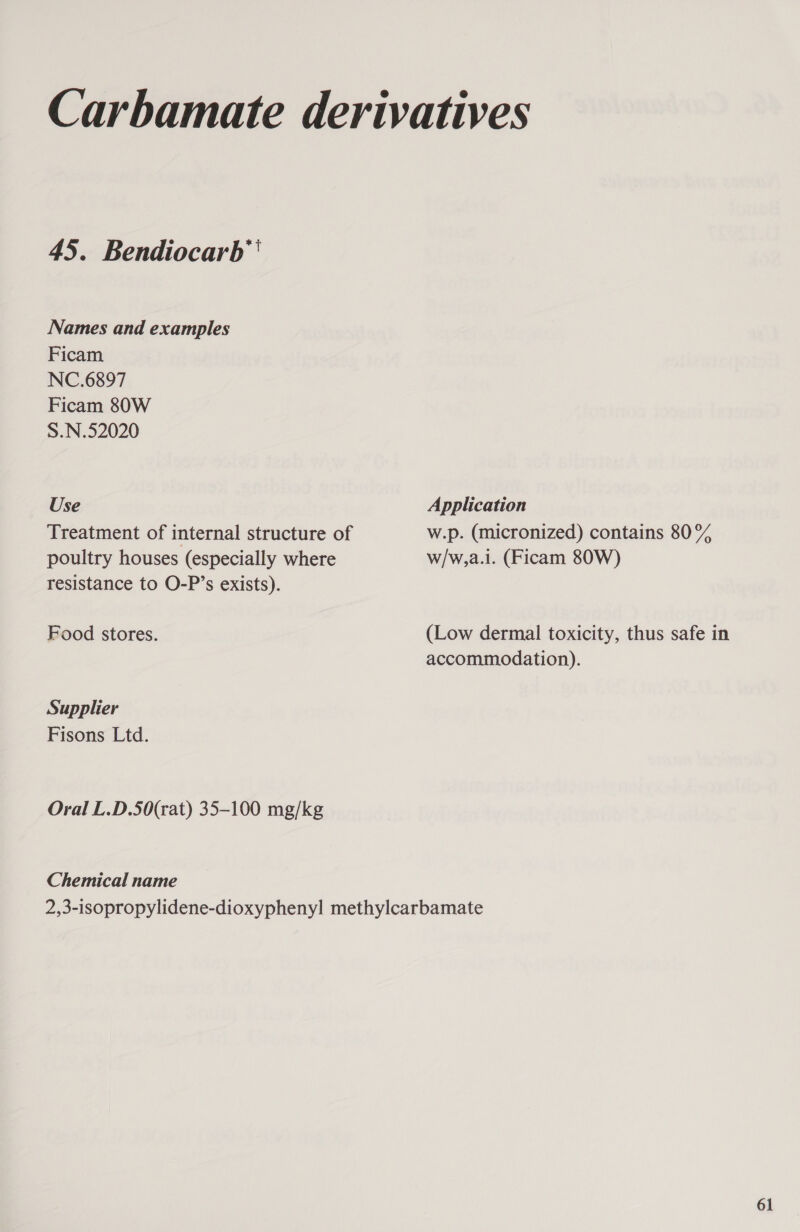 Names and examples Ficam NC.6897 Ficam 80W S.N.52020 Use Treatment of internal structure of poultry houses (especially where resistance to O-P’s exists). Food stores. Supplier Fisons Ltd. Oral L.D.50(rat) 35-100 mg/kg Chemical name Application w.p. (micronized) contains 80% w/w,a.i. (Ficam 80W) (Low dermal toxicity, thus safe in accommodation). 61