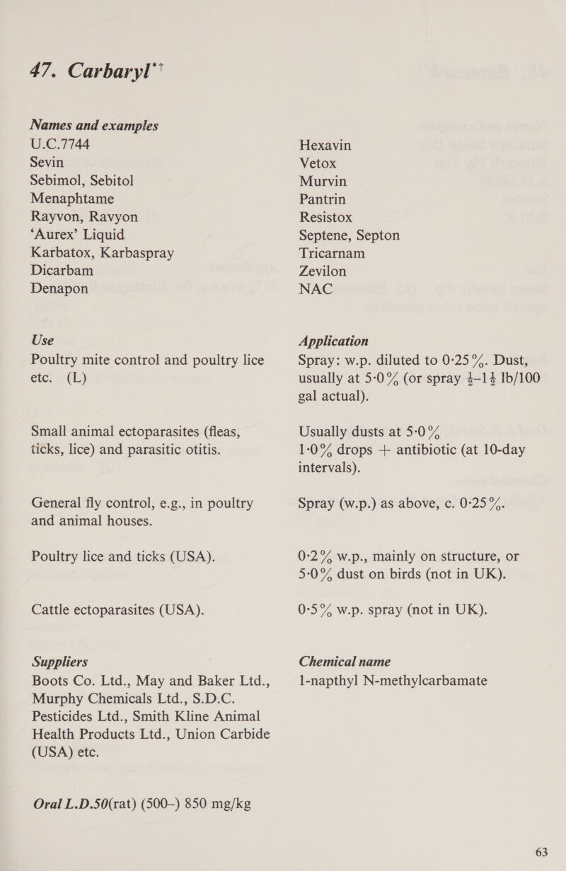 Names and examples U.C.7744 Sevin Sebimol, Sebitol Menaphtame Rayvon, Ravyon “Aurex’ Liquid Karbatox, Karbaspray Dicarbam Denapon Use Poultry mite control and poultry lice ete, “(1 Small animal ectoparasites (fleas, ticks, lice) and parasitic otitis. General fly control, e.g., in poultry and animal houses. Poultry lice and ticks (USA). Cattle ectoparasites (USA). Suppliers Boots Co. Ltd., May and Baker Ltd., Murphy Chemicals Ltd., S.D.C. Pesticides Ltd., Smith Kline Animal (USA) etc. Oral L.D.50(rat) (500-) 850 mg/kg Hexavin Vetox Murvin Pantrin Resistox Septene, Septon Tricarnam Zevilon NAC Application Spray: w.p. diluted to 0:25%. Dust, usually at 5-0% (or spray 4-14 1b/100 gal actual). Usually dusts at 5-0% 1-:0% drops + antibiotic (at 10-day intervals). Spray (w.p.) as above, c. 0:25%. 0-2% w.p., mainly on structure, or 5:0°% dust on birds (not in UK). 0-:5% w.p. spray (not in UK). Chemical name l-napthyl N-methylcarbamate 63