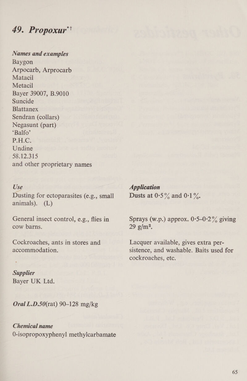 Names and examples Baygon Arpocarb, Arprocarb Matacil Metacil Bayer 39007, B.9010 Suncide Blattanex Sendran (collars) Negasunt (part) ‘Balfo’ PAL; Undine Soel2.315 and other proprietary names Use Application Dusting for ectoparasites (e.g., small Dusts at 0°5% and 0-1 %. animals). (L) General insect control, e.g., flies in Sprays (w.p.) approx. 0°5-0:2% giving cow barns. 29 g/m?. Cockroaches, ants in stores and Lacquer available, gives extra per- accommodation. sistence, and washable. Baits used for cockroaches, etc. Supplier Bayer UK Ltd. Oral L.D.50(rat) 90-128 mg/kg Chemical name 0-isopropoxyphenyl methylcarbamate 65