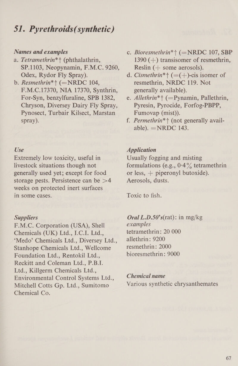 Names and examples a. Tetramethrin* + (phthalathrin, SP.1103, Neopynamin, F.M.C. 9260, Odex, Rydor Fly Spray). b. Resmethrin* | (=NRDC 104, F.M.C.17370, NIA 17370, Synthrin, For-Syn, benzylfuraline, SPB 1382, Chryson, Diversey Dairy Fly Spray, Pynosect, Turbair Kilsect, Marstan spray). Use Extremely low toxicity, useful in livestock situations though not generally used yet; except for food storage pests. Persistence can be &gt;4 weeks on protected inert surfaces in some cases. Suppliers F.M.C. Corporation (USA), Shell Chemicals (UK) Ltd., I.C.1. Ltd., “Medo’ Chemicals Ltd., Diversey Ltd., Stanhope Chemicals Ltd., Wellcome Foundation Ltd., Rentokil Ltd., Reckitt and Coleman Ltd., P.B.I. Ltd., Killgerm Chemicals Ltd., Environmental Control Systems Ltd., Mitchell Cotts Gp. Ltd., Sumitomo Chemical Co. c. Bioresmethrin* + (=NRDC 107, SBP 1390 (++) transisomer of resmethrin, Reslin (++ some aerosols). d. Cismethrin* + (=(+)-cis isomer of resmethrin, NRDC 119. Not generally available). e. Allethrin* + (=Pynamin, Pallethrin, Pyresin, Pyrocide, Forfog-PBPP, Fumovap (mist)). f. Permethrin* + (not generally avail- able). =NRDC 143. Application Usually fogging and misting formulations (e.g., 0-4% tetramethrin or less, + piperonyl butoxide). Aerosols, dusts. Texic to fish. Oral L.D.50’s(rat): in mg/kg examples tetramethrin: 20 000 allethrin: 9200 resmethrin: 2000 bioresmethrin: 9000 Chemical name Various synthetic chrysanthemates 67