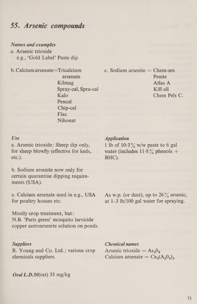 _ Names and examples a. Arsenic trioxide e.g., ‘Gold Label’ Paste dip b. Calcium arsenate=Tricalcium c. Sodium arsenite = Chem-sen arsenate Penite Kilmag Atlas A Spray-cal, Spra-cal Kill-all Kalo Chem Pels C. Pencal Chip-cal Flac Nihonat Use Application a. Arsenic trioxide: Sheep dip only, 1 Ib of 10-3°% w/w paste to 6 gal for sheep blowfly (effective for keds, water (includes 11-8°% phenols +- etc.) BHC). b. Sodium arsenite now only for certain quarantine dipping require- ments (USA). c. Calcium arsenate used ine.g., USA As w.p. (or dust), up to 26% arsenic, for poultry houses etc. at 1-3 lb/100 gal water for spraying. Mostly crop treatment, but: N.B. ‘Paris green’ mosquito larvicide copper acetoarsenite solution on ponds. Suppliers Chemical names R. Young and Co. Ltd.; various crop Arsenic trioxide = As,0; chemicals suppliers. Calcium arsenate = Ca,(A,0,)2 Oral L.D.50(rat) 35 mg/kg 71