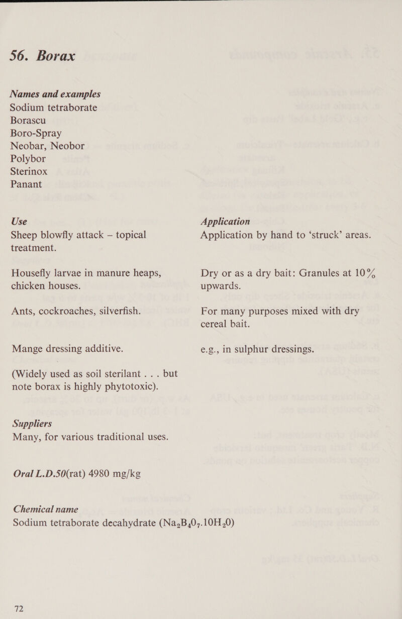  56. Borax Names and examples Sodium tetraborate Borascu Boro-Spray Neobar, Neobor Polybor Sterinox Panant Use Application Sheep blowfly attack — topical Application by hand to ‘struck’ areas. treatment. Housefly larvae in manure heaps, Dry or as a dry bait: Granules at 10% chicken houses. upwards. Ants, cockroaches, silverfish. For many purposes mixed with dry cereal bait. Mange dressing additive. e.g., in sulphur dressings. (Widely used as soil sterilant . . . but note borax is highly phytotoxic). Suppliers Many, for various traditional uses. Oral L.D.50(rat) 4980 mg/kg Chemical name Sodium tetraborate decahydrate (Na.B,0,.10H,0)