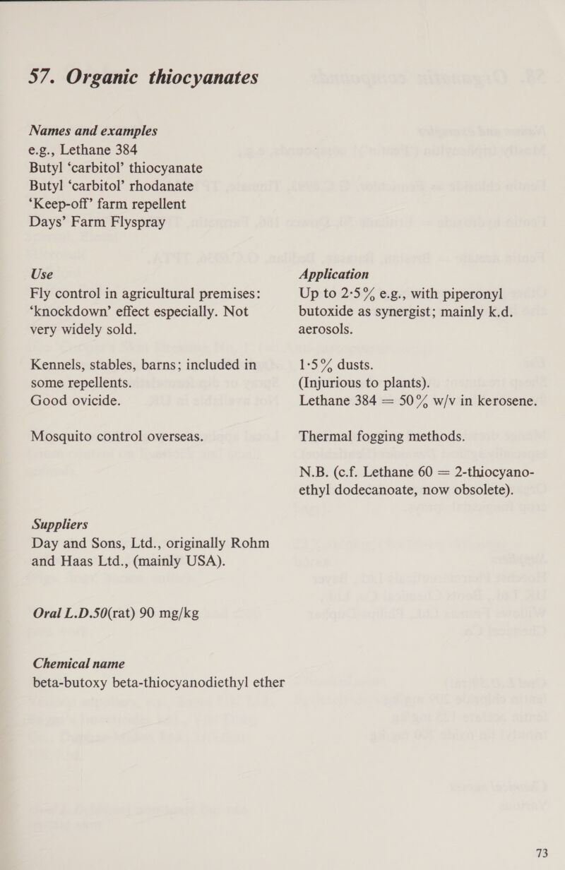 Names and examples e.g., Lethane 384 Butyl ‘carbitol’ thiocyanate Butyl ‘carbitol’ rhodanate ‘Keep-off’ farm repellent Days’ Farm Flyspray Use Application Fly control in agricultural premises: Up to 2°5% e.g., with piperonyl ‘knockdown’ effect especially. Not butoxide as synergist; mainly k.d. very widely sold. aerosols. Kennels, stables, barns; included in 1-5°% dusts. some repellents. (Injurious to plants). Good ovicide. Lethane 384 = 50% w/v in kerosene. Mosquito control overseas. Thermal fogging methods. N.B. (c.f. Lethane 60 = 2-thiocyano- ethyl dodecanoate, now obsolete). Suppliers Day and Sons, Ltd., originally Rohm and Haas Ltd., (mainly USA). Oral L.D.S50(rat) 90 mg/kg Chemical name beta-butoxy beta-thiocyanodiethyl ether 73