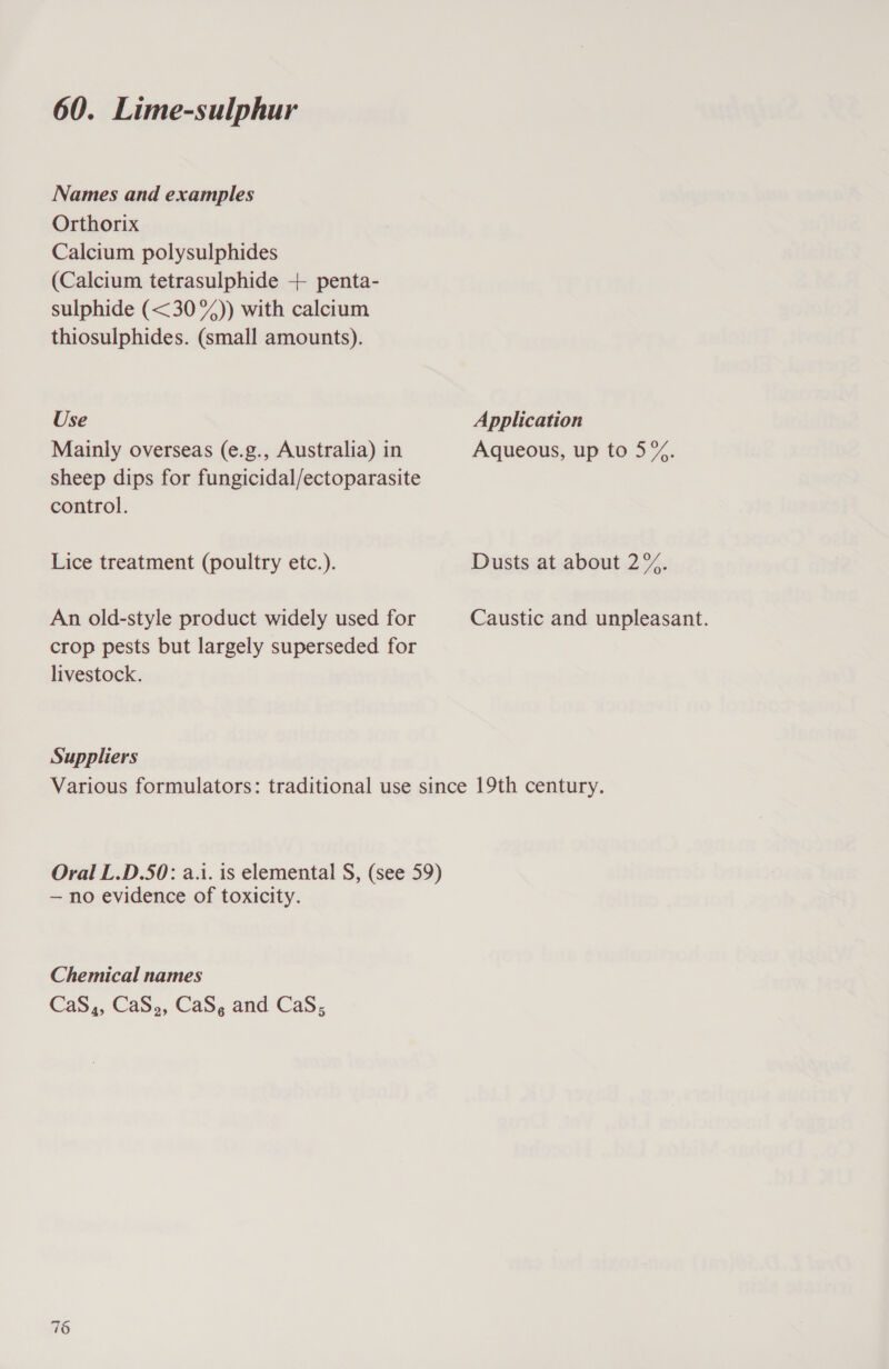 Names and examples Orthorix Calcium polysulphides (Calcium tetrasulphide + penta- sulphide (&lt;30%)) with calcium thiosulphides. (small amounts). Use Application Mainly overseas (e.g., Australia) in Aqueous, up to 5%. sheep dips for fungicidal/ectoparasite control. Lice treatment (poultry etc.). Dusts at about 2%. An old-style product widely used for Caustic and unpleasant. crop pests but largely superseded for livestock. Suppliers Various formulators: traditional use since 19th century. Oral L.D.50: a.i. is elemental S, (see 59) — no evidence of toxicity. Chemical names CaS,, CaS,, CaS, and CaS; 1 oO
