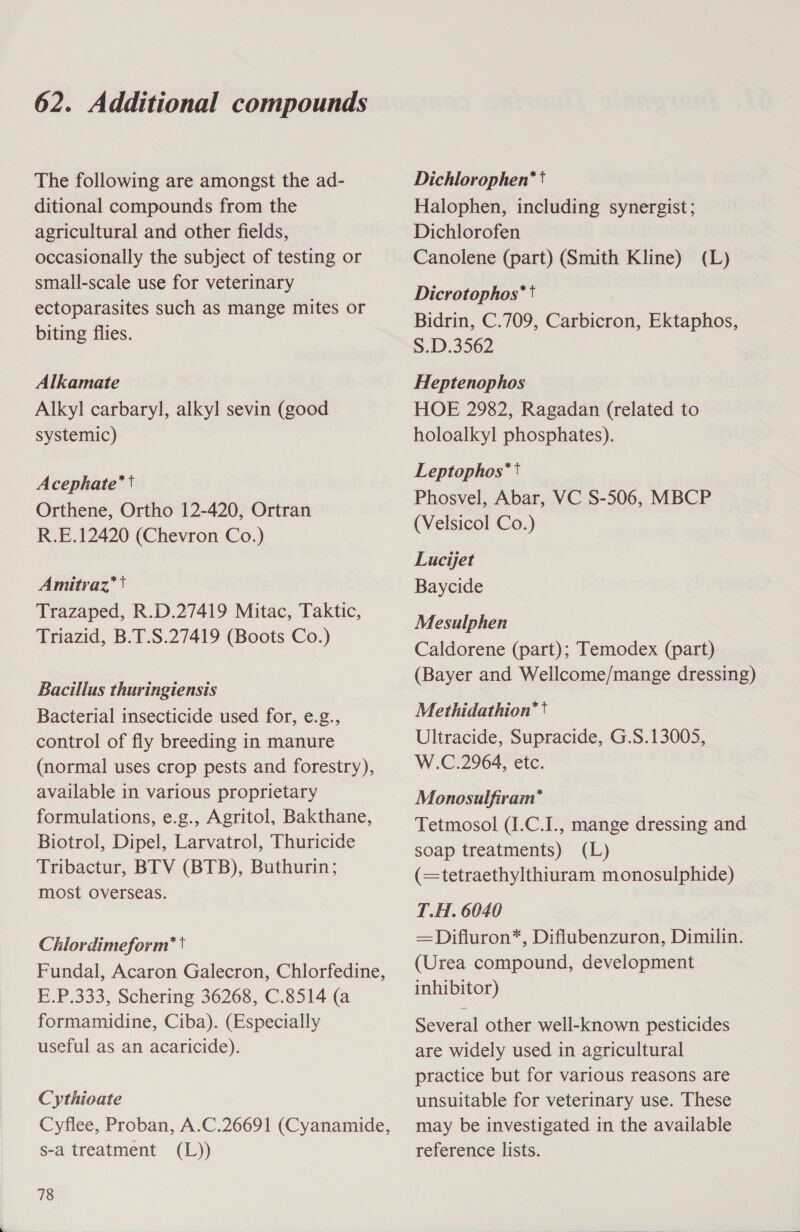 The following are amongst the ad- ditional compounds from the agricultural and other fields, occasionally the subject of testing or small-scale use for veterinary ectoparasites such as mange mites or biting flies. Alkamate Alkyl carbaryl, alkyl sevin (good systemic) Acephate*t Orthene, Ortho 12-420, Ortran R.E.12420 (Chevron Co.) Amitraz*t Trazaped, R.D.27419 Mitac, Taktic, Triazid, B.T.S.27419 (Boots Co.) Bacillus thuringiensis Bacterial insecticide used for, e.g., control of fly breeding in manure (normal uses crop pests and forestry), available in various proprietary formulations, e.g., Agritol, Bakthane, Biotrol, Dipel, Larvatrol, Thuricide Tribactur, BTV (BTB), Buthurin; most overseas. Chlordimeform* Fundal, Acaron Galecron, Chlorfedine, E.P.333, Schering 36268, C.8514 (a formamidine, Ciba). (Especially useful as an acaricide). Cythioate Cyflee, Proban, A.C.26691 (Cyanamide, s-a treatment (L)) 78 Dichlorophen*t Halophen, including synergist; Dichlorofen Canolene (part) (Smith Kline) Dicrotophos** Bidrin, C.709, Carbicron, Ektaphos, S.D.3562 (L) Heptenophos HOE 2982, Ragadan (related to holoalkyl phosphates). Leptophos** Phosvel, Abar, VC S-506, MBCP (Velsicol Co.) Lucijet Baycide Mesulphen Caldorene (part); Temodex (part) (Bayer and Wellcome/mange dressing) Methidathion*t Ultracide, Supracide, G.S.13005, W.C.2964, etc. Monosulfiram* Tetmosol (I.C.I., mange dressing and soap treatments) (L) (=tetraethylthiuram monosulphide) T.H. 6040 —Difluron*, Diflubenzuron, Dimilin. (Urea compound, development inhibitor) Several other well-known pesticides are widely used in agricultural practice but for various reasons are unsuitable for veterinary use. These may be investigated in the available reference lists.