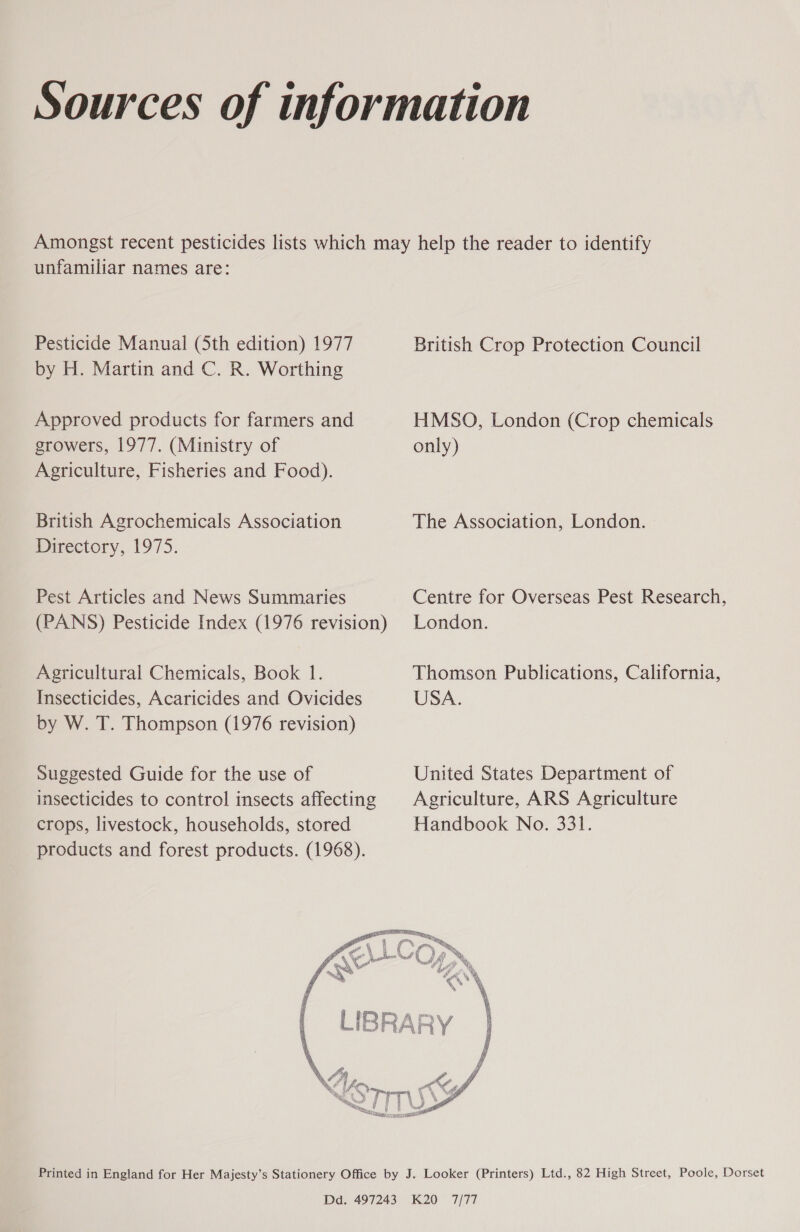 Sources of information Amongst recent pesticides lists which may help the reader to identify unfamiliar names are: Pesticide Manual (Sth edition) 1977 British Crop Protection Council by H. Martin and C. R. Worthing Approved products for farmers and HMSO, London (Crop chemicals growers, 1977. (Ministry of only) Agriculture, Fisheries and Food). British Agrochemicals Association The Association, London. Mirectory, (975. Pest Articles and News Summaries Centre for Overseas Pest Research, (PANS) Pesticide Index (1976 revision) London. Agricultural Chemicals, Book 1. Thomson Publications, California, Insecticides, Acaricides and Ovicides USA. by W. T. Thompson (1976 revision) Suggested Guide for the use of United States Department of insecticides to control insects affecting Agriculture, ARS Agriculture crops, livestock, households, stored Handbook No. 331. products and forest products. (1968).  Printed in England for Her Majesty’s Stationery Office by J. Looker (Printers) Ltd., 82 High Street, Poole, Dorset Dd. 497243 K20 7/77