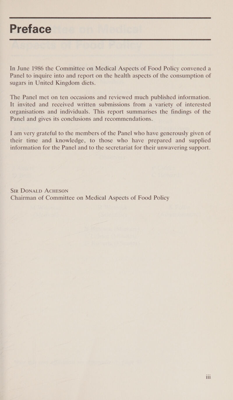  Preface  In June 1986 the Committee on Medical Aspects of Food Policy convened a Panel to inquire into and report on the health aspects of the consumption of sugars in United Kingdom diets. The Panel met on ten occasions and reviewed much published information. It invited and received written submissions from a variety of interested organisations and individuals. This report summarises the findings of the Panel and gives its conclusions and recommendations. I am very grateful to the members of the Panel who have generously given of their time and knowledge, to those who have prepared and supplied information for the Panel and to the secretariat for their unwavering support. SiR DONALD ACHESON Chairman of Committee on Medical Aspects of Food Policy iil