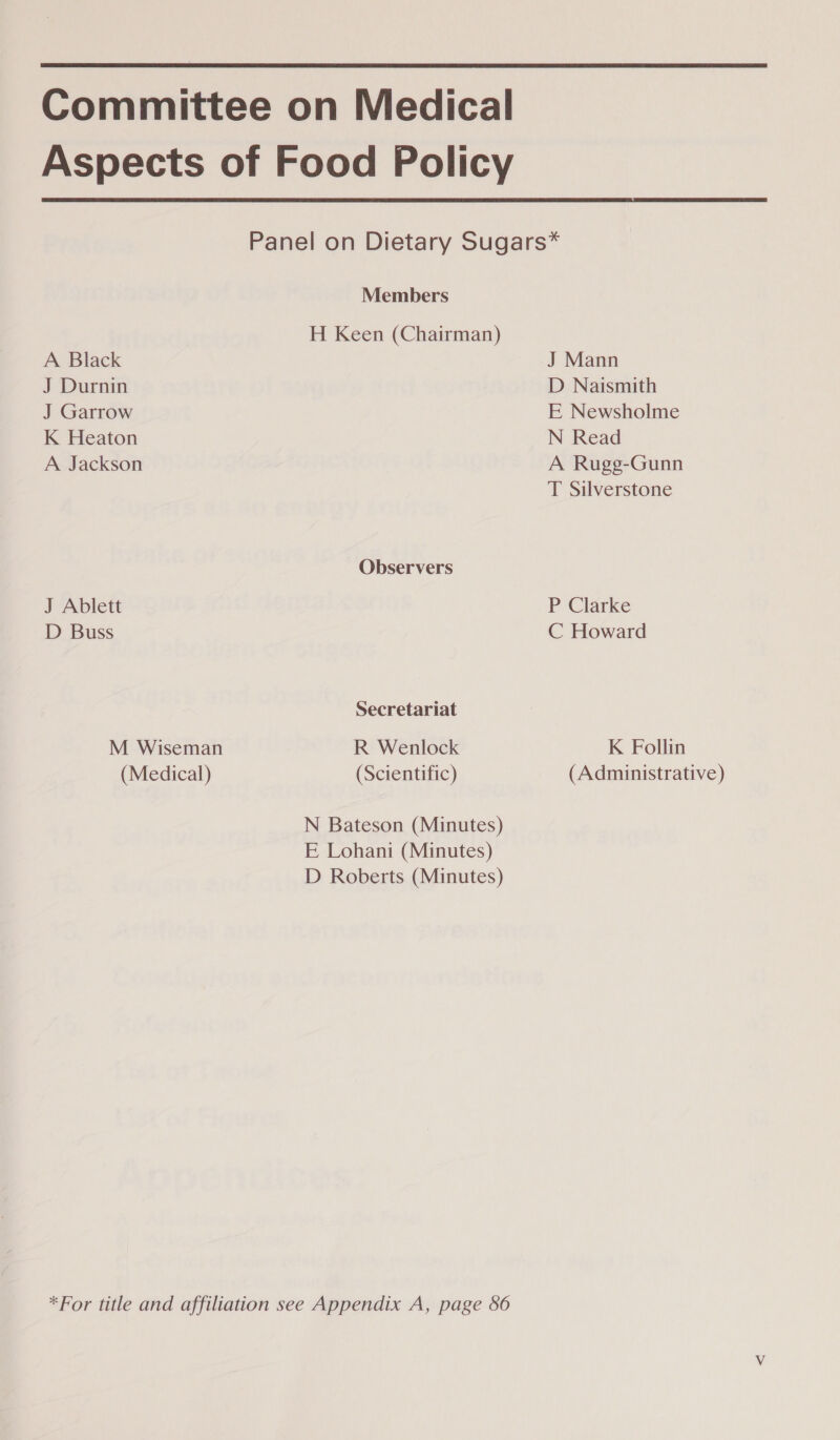 Committee on Medical Aspects of Food Policy  Panel on Dietary Sugars* Members H Keen (Chairman) A Black J Mann J Durnin D Naismith J Garrow E Newsholme K Heaton N Read A Jackson A Rugg-Gunn T Silverstone Observers J Ablett P Clarke D Buss C Howard Secretariat M Wiseman R Wenlock K Follin (Medical) (Scientific) (Administrative) N Bateson (Minutes) E Lohani (Minutes) D Roberts (Minutes) *For title and affiliation see Appendix A, page 86