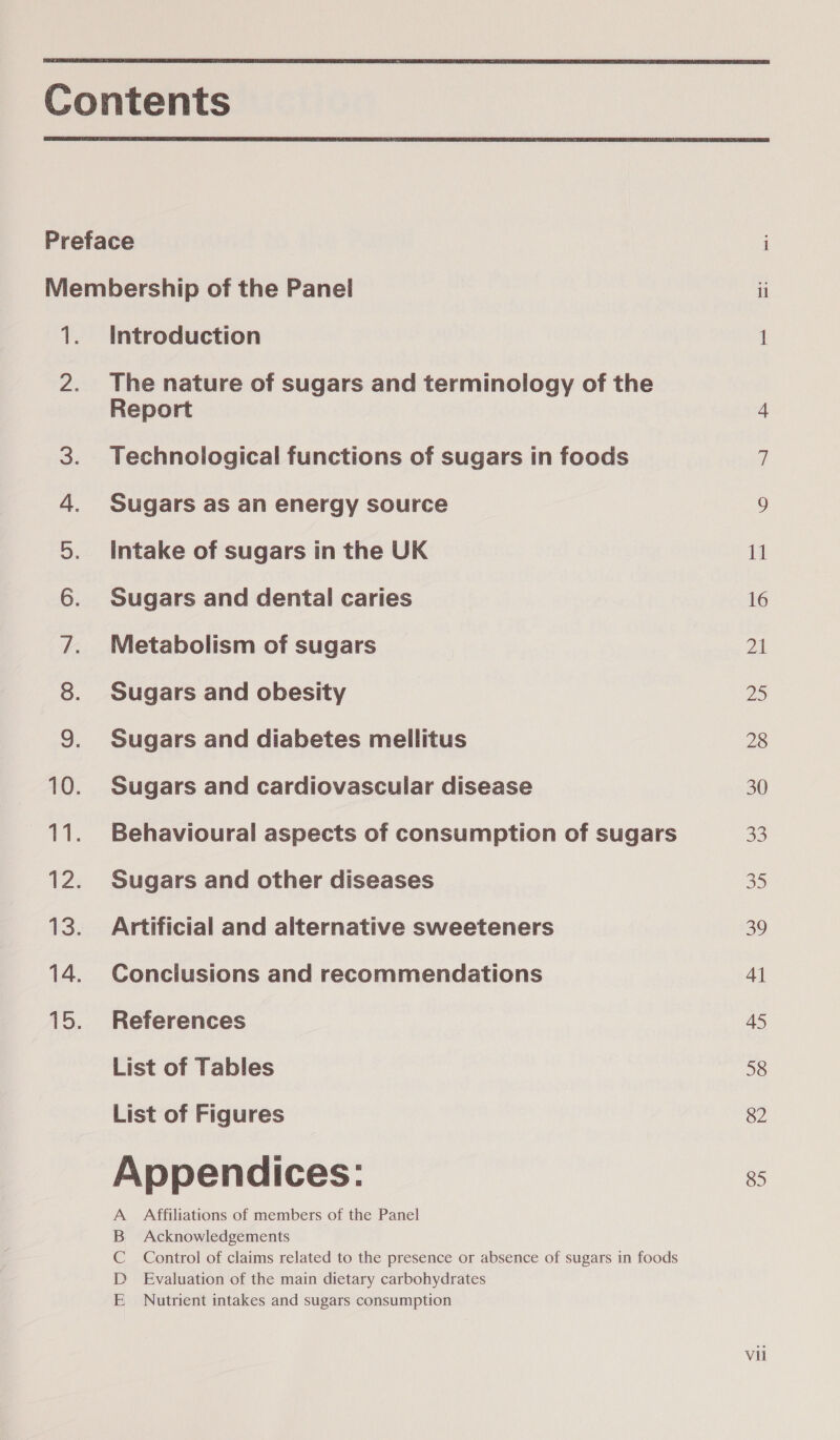   a ee a | iS age | Ee ers SO MONDO SP Ww Introduction The nature of sugars and terminology of the Report Technological functions of sugars in foods Sugars as an energy source Intake of sugars in the UK Sugars and dental caries Metabolism of sugars Sugars and obesity Sugars and diabetes mellitus Sugars and cardiovascular disease Behavioural aspects of consumption of sugars Sugars and other diseases Artificial and alternative sweeteners Conclusions and recommendations References List of Tables List of Figures Appendices: Affiliations of members of the Panel Acknowledgements Control of claims related to the presence or absence of sugars in foods Evaluation of the main dietary carbohydrates Nutrient intakes and sugars consumption mOaADW &gt; jeci 0 aay pS On)