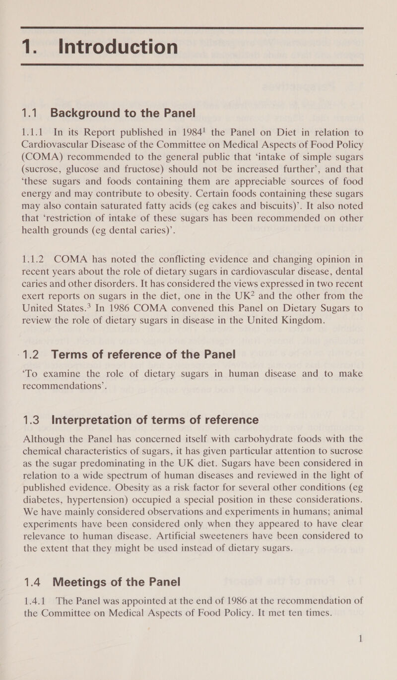  1. Introduction  1.1 Background to the Panel 1.1.1 In its Report published in 1984! the Panel on Diet in relation to Cardiovascular Disease of the Committee on Medical Aspects of Food Policy (COMA) recommended to the general public that ‘intake of simple sugars (sucrose, glucose and fructose) should not be increased further’, and that ‘these sugars and foods containing them are appreciable sources of food energy and may contribute to obesity. Certain foods containing these sugars may also contain saturated fatty acids (eg cakes and biscuits)’. It also noted that ‘restriction of intake of these sugars has been recommended on other health grounds (eg dental caries)’. 1.1.2 COMA has noted the conflicting evidence and changing opinion in recent years about the role of dietary sugars in cardiovascular disease, dental caries and other disorders. It has considered the views expressed in two recent exert reports on sugars in the diet, one in the UK? and the other from the United States.? In 1986 COMA convened this Panel on Dietary Sugars to review the role of dietary sugars in disease in the United Kingdom. -1.2. Terms of reference of the Panel ‘To examine the role of dietary sugars in human disease and to make recommendations’. 1.3 Interpretation of terms of reference Although the Panel has concerned itself with carbohydrate foods with the chemical characteristics of sugars, it has given particular attention to sucrose as the sugar predominating in the UK diet. Sugars have been considered in relation to a wide spectrum of human diseases and reviewed in the light of published evidence. Obesity as a risk factor for several other conditions (eg diabetes, hypertension) occupied a special position in these considerations. We have mainly considered observations and experiments in humans; animal experiments have been considered only when they appeared to have clear relevance to human disease. Artificial sweeteners have been considered to the extent that they might be used instead of dietary sugars. 1.4 Meetings of the Panel 1.4.1 The Panel was appointed at the end of 1986 at the recommendation of the Committee on Medical Aspects of Food Policy. It met ten times. —