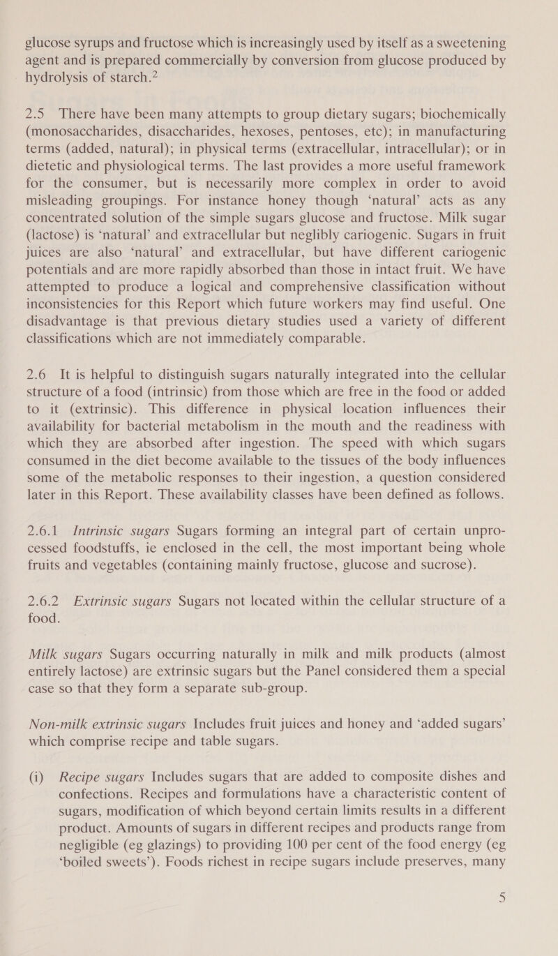 glucose syrups and fructose which is increasingly used by itself as a sweetening agent and is prepared commercially by conversion from glucose produced by hydrolysis of starch.” 2.5 There have been many attempts to group dietary sugars; biochemically (monosaccharides, disaccharides, hexoses, pentoses, etc); in manufacturing terms (added, natural); in physical terms (extracellular, intracellular); or in dietetic and physiological terms. The last provides a more useful framework for the consumer, but is necessarily more complex in order to avoid misleading groupings. For instance honey though ‘natural’ acts as any concentrated solution of the simple sugars glucose and fructose. Milk sugar (lactose) is ‘natural’ and extracellular but neglibly cariogenic. Sugars in fruit juices are also ‘natural’ and extracellular, but have different cariogenic potentials and are more rapidly absorbed than those in intact fruit. We have attempted to produce a logical and comprehensive classification without inconsistencies for this Report which future workers may find useful. One disadvantage is that previous dietary studies used a variety of different classifications which are not immediately comparable. 2.6 It is helpful to distinguish sugars naturally integrated into the cellular structure of a food (intrinsic) from those which are free in the food or added to it (extrinsic). This difference in physical location influences their availability for bacterial metabolism in the mouth and the readiness with which they are absorbed after ingestion. The speed with which sugars consumed in the diet become available to the tissues of the body influences some of the metabolic responses to their ingestion, a question considered later in this Report. These availability classes have been defined as follows. 2.6.1 Intrinsic sugars Sugars forming an integral part of certain unpro- cessed foodstuffs, ie enclosed in the cell, the most important being whole fruits and vegetables (containing mainly fructose, glucose and sucrose). 2.6.2 Extrinsic sugars Sugars not located within the cellular structure of a food. Milk sugars Sugars occurring naturally in milk and milk products (almost entirely lactose) are extrinsic sugars but the Panel considered them a special case so that they form a separate sub-group. Non-milk extrinsic sugars Includes fruit juices and honey and ‘added sugars’ which comprise recipe and table sugars. (i) Recipe sugars Includes sugars that are added to composite dishes and confections. Recipes and formulations have a characteristic content of sugars, modification of which beyond certain limits results in a different product. Amounts of sugars in different recipes and products range from negligible (eg glazings) to providing 100 per cent of the food energy (eg ‘boiled sweets’). Foods richest in recipe sugars include preserves, many )