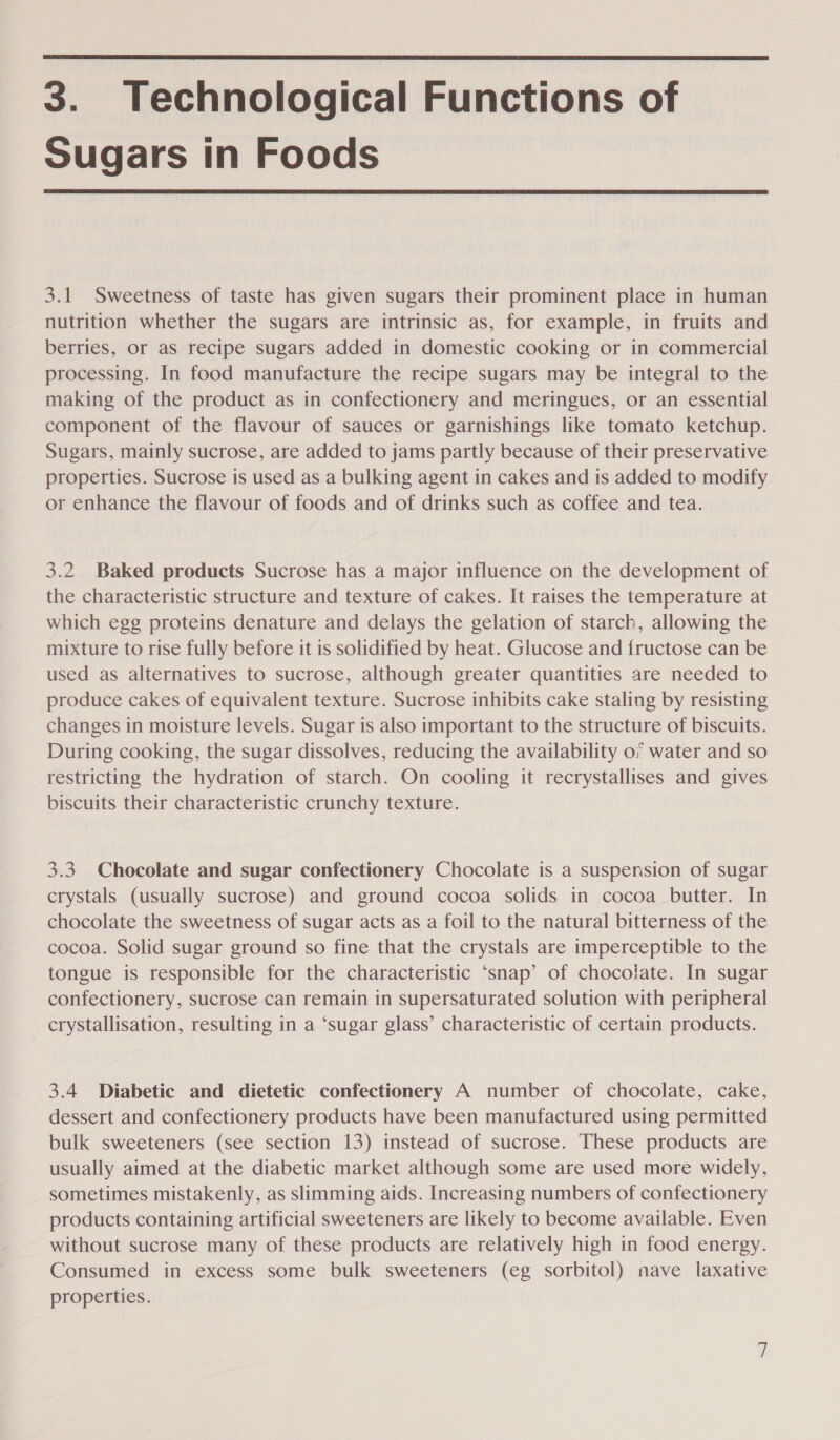  3. Technological Functions of Sugars in Foods  3.1 Sweetness of taste has given sugars their prominent place in human nutrition whether the sugars are intrinsic as, for example, in fruits and berries, or as recipe sugars added in domestic cooking or in commercial processing. In food manufacture the recipe sugars may be integral to the making of the product as in confectionery and meringues, or an essential component of the flavour of sauces or garnishings like tomato ketchup. Sugars, mainly sucrose, are added to jams partly because of their preservative properties. Sucrose is used as a bulking agent in cakes and is added to modify or enhance the flavour of foods and of drinks such as coffee and tea. 3.2 Baked products Sucrose has a major influence on the development of the characteristic structure and texture of cakes. It raises the temperature at which egg proteins denature and delays the gelation of starch, allowing the mixture to rise fully before it is solidified by heat. Glucose and fructose can be used as alternatives to sucrose, although greater quantities are needed to produce cakes of equivalent texture. Sucrose inhibits cake staling by resisting changes in moisture levels. Sugar is also important to the structure of biscuits. During cooking, the sugar dissolves, reducing the availability o; water and so restricting the hydration of starch. On cooling it recrystallises and gives biscuits their characteristic crunchy texture. 3.3 Chocolate and sugar confectionery Chocolate is a suspension of sugar crystals (usually sucrose) and ground cocoa solids in cocoa butter. In chocolate the sweetness of sugar acts as a foil to the natural bitterness of the cocoa. Solid sugar ground so fine that the crystals are imperceptible to the tongue is responsible for the characteristic ‘snap’ of chocolate. In sugar confectionery, sucrose can remain in supersaturated solution with peripheral crystallisation, resulting in a ‘sugar glass’ characteristic of certain products. 3.4 Diabetic and dietetic confectionery A number of chocolate, cake, dessert and confectionery products have been manufactured using permitted bulk sweeteners (see section 13) instead of sucrose. These products are usually aimed at the diabetic market although some are used more widely, sometimes mistakenly, as slimming aids. Increasing numbers of confectionery products containing artificial sweeteners are likely to become available. Even without sucrose many of these products are relatively high in food energy. Consumed in excess some bulk sweeteners (eg sorbitol) nave laxative properties. ~