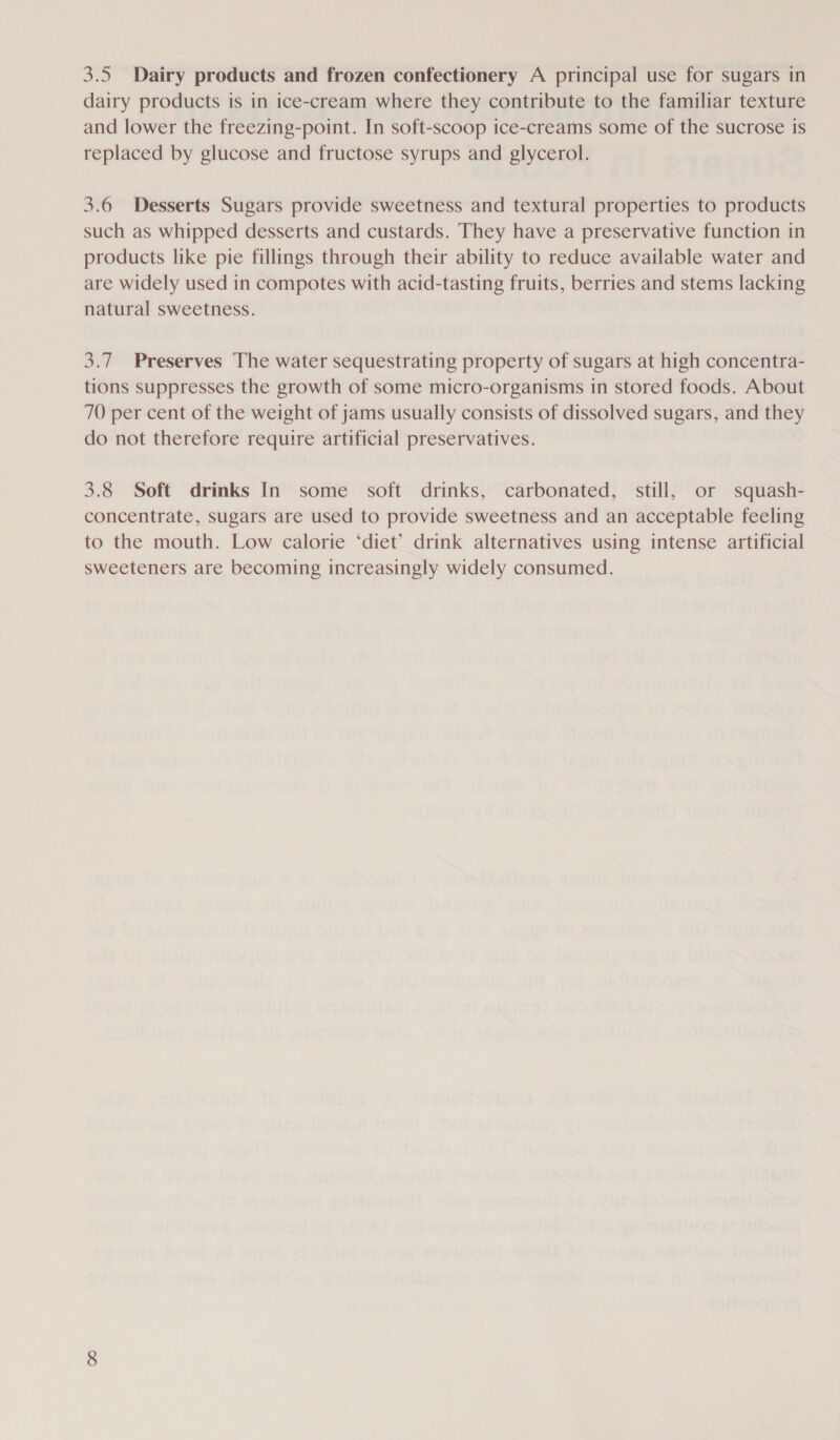 3.5 Dairy products and frozen confectionery A principal use for sugars in dairy products is in ice-cream where they contribute to the familiar texture and lower the freezing-point. In soft-scoop ice-creams some of the sucrose is replaced by glucose and fructose syrups and glycerol. 3.6 Desserts Sugars provide sweetness and textural properties to products such as whipped desserts and custards. They have a preservative function in products like pie fillings through their ability to reduce available water and are widely used in compotes with acid-tasting fruits, berries and stems lacking natural sweetness. 3.7. Preserves The water sequestrating property of sugars at high concentra- tions suppresses the growth of some micro-organisms in stored foods. About 70 per cent of the weight of jams usually consists of dissolved sugars, and they do not therefore require artificial preservatives. 3.8 Soft drinks In some soft drinks, carbonated, still, or squash- concentrate, sugars are used to provide sweetness and an acceptable feeling to the mouth. Low calorie ‘diet’ drink alternatives using intense artificial sweeteners are becoming increasingly widely consumed.