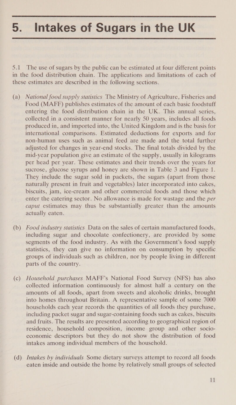  5. Intakes of Sugars in the UK  5.1 The use of sugars by the public can be estimated at four different points in the food distribution chain. The applications and limitations of each of these estimates are described in the following sections. (a) National food supply statistics The Ministry of Agriculture, Fisheries and Food (MAFF) publishes estimates of the amount of each basic foodstuff entering the food distribution chain in the UK. This annual series, collected in a consistent manner for nearly 50 years, includes all foods produced in, and imported into, the United Kingdom and is the basis for international comparisons. Estimated deductions for exports and for non-human uses such as animal feed are made and the total further adjusted for changes in year-end stocks. The final totals divided by the mid-year population give an estimate of the supply, usually in kilograms per head per year. These estimates and their trends over the years for sucrose, glucose syrups and honey are shown in Table 3 and Figure 1. They include the sugar sold in packets, the sugars (apart from those naturally present in fruit and vegetables) later incorporated into cakes, biscuits, jam, ice-cream and other commercial foods and those which enter the catering sector. No allowance is made for wastage and the per caput estimates may thus be substantially greater than the amounts actually eaten. (b) Food industry statistics Data on the sales of certain manufactured foods, including sugar and chocolate confectionery, are provided by some segments of the food industry. As with the Government’s food supply statistics, they can give no information on consumption by specific groups of individuals such as children, nor by people living in different parts of the country. (c) Household purchases MAFF’s National Food Survey (NFS) has also collected information continuously for almost half a century on the amounts of all foods, apart from sweets and alcoholic drinks, brought into homes throughout Britain. A representative sample of some 7000 households each year records the quantities of all foods they purchase, including packet sugar and sugar-containing foods such as cakes, biscuits and fruits. The results are presented according to geographical region of residence, household composition, income group and other socio- economic descriptors but they do not show the distribution of food intakes among individual members of the household. (d) Intakes by individuals Some dietary surveys attempt to record all foods eaten inside and outside the home by relatively small groups of selected Tt