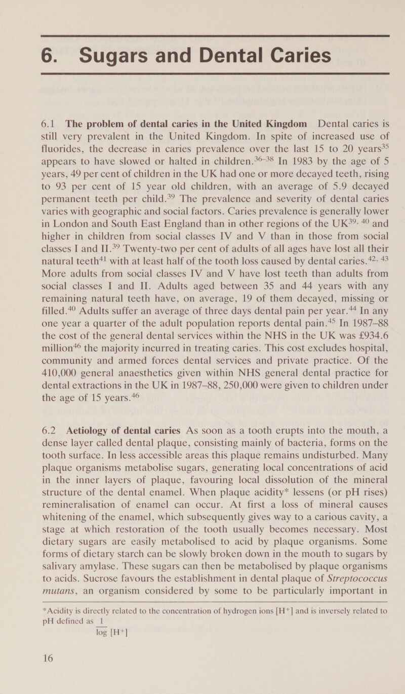  6. Sugars and Dental Caries  6.1 The problem of dental caries in the United Kingdom Dental caries is still very prevalent in the United Kingdom. In spite of increased use of fluorides, the decrease in caries prevalence over the last 15 to 20 years* appears to have slowed or halted in children.*°°* In 1983 by the age of 5 years, 49 per cent of children in the UK had one or more decayed teeth, rising to 93 per cent of 15 year old children, with an average of 5.9 decayed permanent teeth per child.°? The prevalence and severity of dental caries varies with geographic and social factors. Caries prevalence is generally lower in London and South East England than in other regions of the UK*?: 4° and higher in children from social classes IV and V than in those from social classes I and II.*° Twenty-two per cent of adults of all ages have lost all their natural teeth*! with at least half of the tooth loss caused by dental caries.47- More adults from social classes [TV and V have lost teeth than adults from social classes I and Il. Adults aged between 35 and 44 years with any remaining natural teeth have, on average, 19 of them decayed, missing or filled.4° Adults suffer an average of three days dental pain per year.*4 In any one year a quarter of the adult population reports dental pain.*° In 1987-88 the cost of the general dental services within the NHS in the UK was £934.6 million*® the majority incurred in treating caries. This cost excludes hospital, community and armed forces dental services and private practice. Of the 410,000 general anaesthetics given within NHS general dental practice for dental extractions in the UK in 1987-88, 250,000 were given to children under the age of 15 years.*¢ 6.2 Aetiology of dental caries As soon as a tooth erupts into the mouth, a dense layer called dental plaque, consisting mainly of bacteria, forms on the tooth surface. In less accessible areas this plaque remains undisturbed. Many plaque organisms metabolise sugars, generating local concentrations of acid in the inner layers of plaque, favouring local dissolution of the mineral structure of the dental enamel. When plaque acidity* lessens (or pH rises) remineralisation of enamel can occur. At first a loss of mineral causes whitening of the enamel, which subsequently gives way to a carious cavity, a stage at which restoration of the tooth usually becomes necessary. Most dietary sugars are easily metabolised to acid by plaque organisms. Some forms of dietary starch can be slowly broken down in the mouth to sugars by salivary amylase. These sugars can then be metabolised by plaque organisms to acids. Sucrose favours the establishment in dental plaque of Streptococcus mutans, an organism considered by some to be particularly important in * Acidity is directly related to the concentration of hydrogen ions [H*]| and is inversely related to pH defined as 1 log [H*]