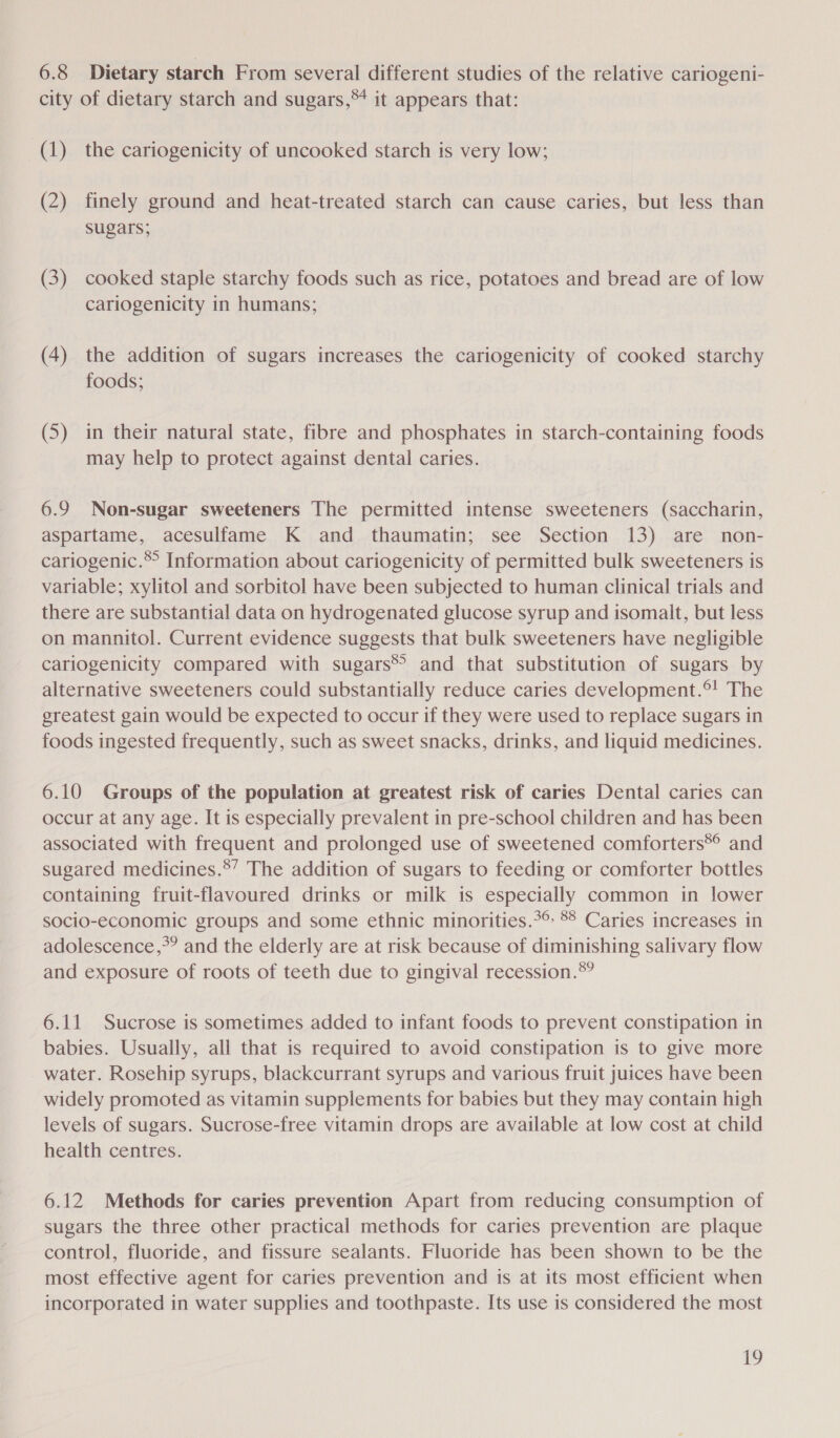 6.8 Dietary starch From several different studies of the relative cariogeni- city of dietary starch and sugars,** it appears that: (1) the cariogenicity of uncooked starch is very low; (2) finely ground and heat-treated starch can cause caries, but less than sugars; (3) cooked staple starchy foods such as rice, potatoes and bread are of low cariogenicity in humans; (4) the addition of sugars increases the cariogenicity of cooked starchy foods; (5) in their natural state, fibre and phosphates in starch-containing foods may help to protect against dental caries. 6.9 Non-sugar sweeteners The permitted intense sweeteners (saccharin, aspartame, acesulfame K and thaumatin; see Section 13) are non- cariogenic.® Information about cariogenicity of permitted bulk sweeteners is variable; xylitol and sorbitol have been subjected to human clinical trials and there are substantial data on hydrogenated glucose syrup and isomalt, but less on mannitol. Current evidence suggests that bulk sweeteners have negligible cariogenicity compared with sugars® and that substitution of sugars by alternative sweeteners could substantially reduce caries development.®! The greatest gain would be expected to occur if they were used to replace sugars in foods ingested frequently, such as sweet snacks, drinks, and liquid medicines. 6.10 Groups of the population at greatest risk of caries Dental caries can occur at any age. It is especially prevalent in pre-school children and has been associated with frequent and prolonged use of sweetened comforters®*® and sugared medicines.*’ The addition of sugars to feeding or comforter bottles containing fruit-flavoured drinks or milk is especially common in lower socio-economic groups and some ethnic minorities.*° °° Caries increases in adolescence,*? and the elderly are at risk because of diminishing salivary flow and exposure of roots of teeth due to gingival recession.®*? 6.11 Sucrose is sometimes added to infant foods to prevent constipation in babies. Usually, all that is required to avoid constipation is to give more water. Rosehip syrups, blackcurrant syrups and various fruit juices have been widely promoted as vitamin supplements for babies but they may contain high levels of sugars. Sucrose-free vitamin drops are available at low cost at child health centres. 6.12 Methods for caries prevention Apart from reducing consumption of sugars the three other practical methods for caries prevention are plaque control, fluoride, and fissure sealants. Fluoride has been shown to be the most effective agent for caries prevention and is at its most efficient when incorporated in water supplies and toothpaste. Its use is considered the most