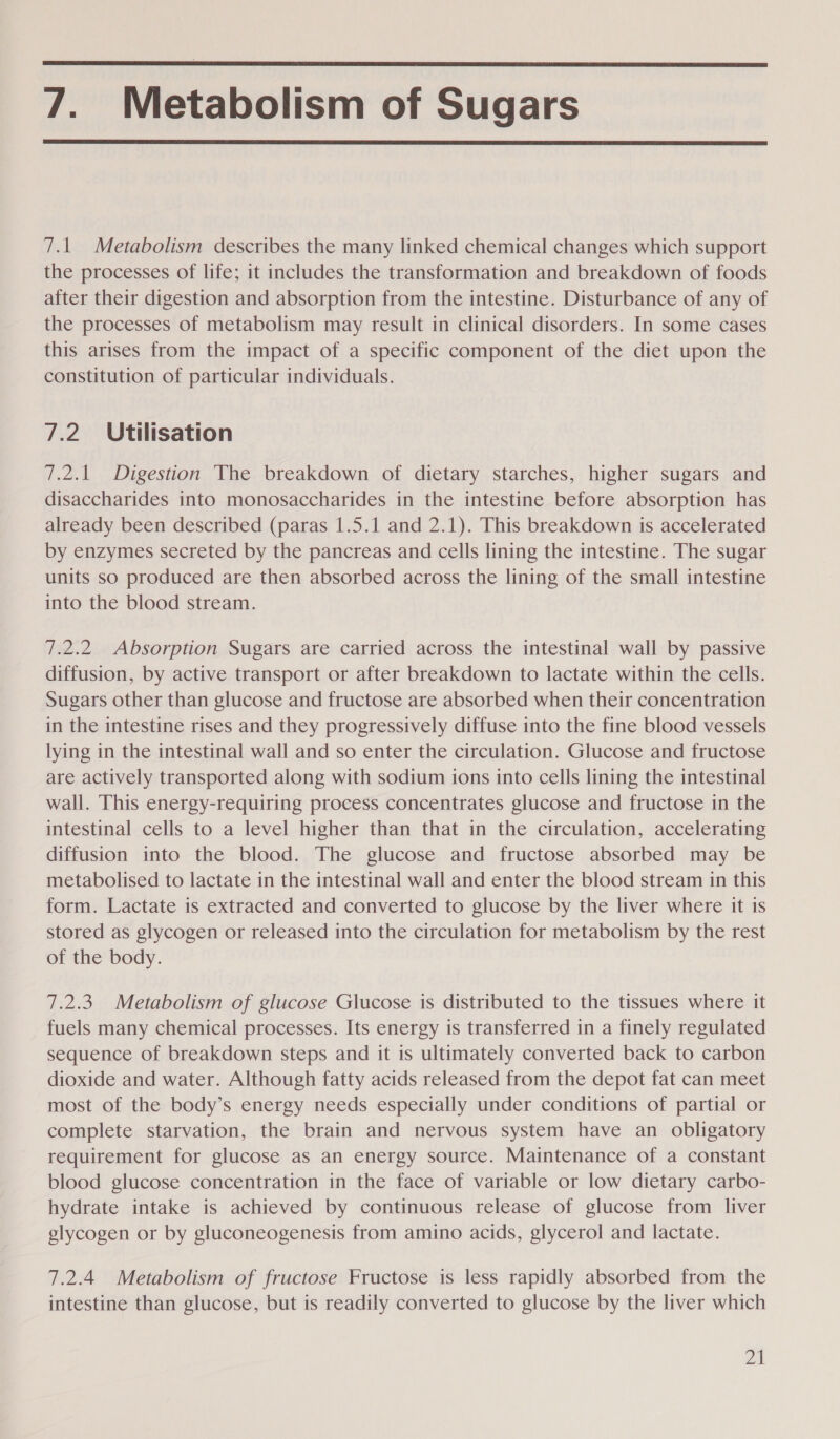 7. Metabolism of Sugars   7.1 Metabolism describes the many linked chemical changes which support the processes of life; it includes the transformation and breakdown of foods after their digestion and absorption from the intestine. Disturbance of any of the processes of metabolism may result in clinical disorders. In some cases this arises from the impact of a specific component of the diet upon the constitution of particular individuals. 7.2. Utilisation 7.2.1 Digestion The breakdown of dietary starches, higher sugars and disaccharides into monosaccharides in the intestine before absorption has already been described (paras 1.5.1 and 2.1). This breakdown is accelerated by enzymes secreted by the pancreas and cells lining the intestine. The sugar units so produced are then absorbed across the lining of the small intestine into the blood stream. 7.2.2 Absorption Sugars are carried across the intestinal wall by passive diffusion, by active transport or after breakdown to lactate within the cells. Sugars other than glucose and fructose are absorbed when their concentration in the intestine rises and they progressively diffuse into the fine blood vessels lying in the intestinal wall and so enter the circulation. Glucose and fructose are actively transported along with sodium ions into cells lining the intestinal wall. This energy-requiring process concentrates glucose and fructose in the intestinal cells to a level higher than that in the circulation, accelerating diffusion into the blood. The glucose and fructose absorbed may be metabolised to lactate in the intestinal wall and enter the blood stream in this form. Lactate is extracted and converted to glucose by the liver where it is stored as glycogen or released into the circulation for metabolism by the rest of the body. 7.2.3. Metabolism of glucose Glucose is distributed to the tissues where it fuels many chemical processes. Its energy is transferred in a finely regulated sequence of breakdown steps and it is ultimately converted back to carbon dioxide and water. Although fatty acids released from the depot fat can meet most of the body’s energy needs especially under conditions of partial or complete starvation, the brain and nervous system have an obligatory requirement for glucose as an energy source. Maintenance of a constant blood glucose concentration in the face of variable or low dietary carbo- hydrate intake is achieved by continuous release of glucose from liver glycogen or by gluconeogenesis from amino acids, glycerol and lactate. 7.2.4 Metabolism of fructose Fructose is less rapidly absorbed from the intestine than glucose, but is readily converted to glucose by the liver which