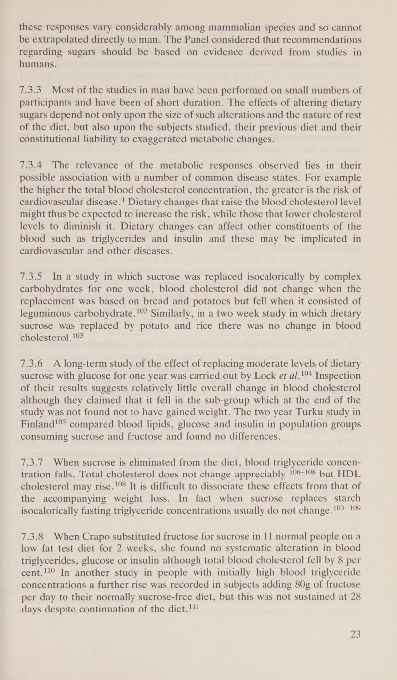 these responses vary considerably among mammalian species and so cannot be extrapolated directly to man. The Panel considered that recommendations regarding sugars should be based on evidence derived from studies in humans. 7.3.3 Most of the studies in man have been performed on small numbers of participants and have been of short duration. The effects of altering dietary sugars depend not only upon the size of such alterations and the nature of rest of the diet, but also upon the subjects studied, their previous diet and their constitutional liability to exaggerated metabolic changes. 7.3.4 The relevance of the metabolic responses observed lies in their possible association with a number of common disease states. For example the higher the total blood cholesterol concentration, the greater is the risk of cardiovascular disease.! Dietary changes that raise the blood cholesterol level might thus be expected to increase the risk, while those that lower cholesterol levels to diminish it. Dietary changes can affect other constituents of the blood such as triglycerides and insulin and these may be implicated in cardiovascular and other diseases. 7.3.5 In a study in which sucrose was replaced isocalorically by complex carbohydrates for one week, blood cholesterol did not change when the replacement was based on bread and potatoes but fell when it consisted of leguminous carbohydrate.'°* Similarly, in a two week study in which dietary sucrose was replaced by potato and rice there was no change in blood cholesterol! 7.3.6 A long-term study of the effect of replacing moderate levels of dietary sucrose with glucose for one year was carried out by Lock et al.'°* Inspection of their results suggests relatively little overall change in blood cholesterol although they claimed that it fell in the sub-group which at the end of the study was not found not to have gained weight. The two year Turku study in Finland! compared blood lipids, glucose and insulin in population groups consuming sucrose and fructose and found no differences. 7.3.7 When sucrose is eliminated from the diet, blood triglyceride concen- tration falls. Total cholesterol does not change appreciably !°°!9° but HDL cholesterol may rise.!°% It is difficult to dissociate these effects from that of the accompanying weight loss. In fact when sucrose replaces starch isocalorically fasting triglyceride concentrations usually do not change.!°- 10 7.3.8 When Crapo substituted fructose for sucrose in 11 normal people on a low fat test diet for 2 weeks, she found no systematic alteration in blood triglycerides, glucose or insulin although total blood cholesterol fell by 8 per cent.!!° In another study in people with initially high blood triglyceride concentrations a further rise was recorded in subjects adding 80g of fructose per day to their normally sucrose-free diet, but this was not sustained at 28 days despite continuation of the diet.!!! ay