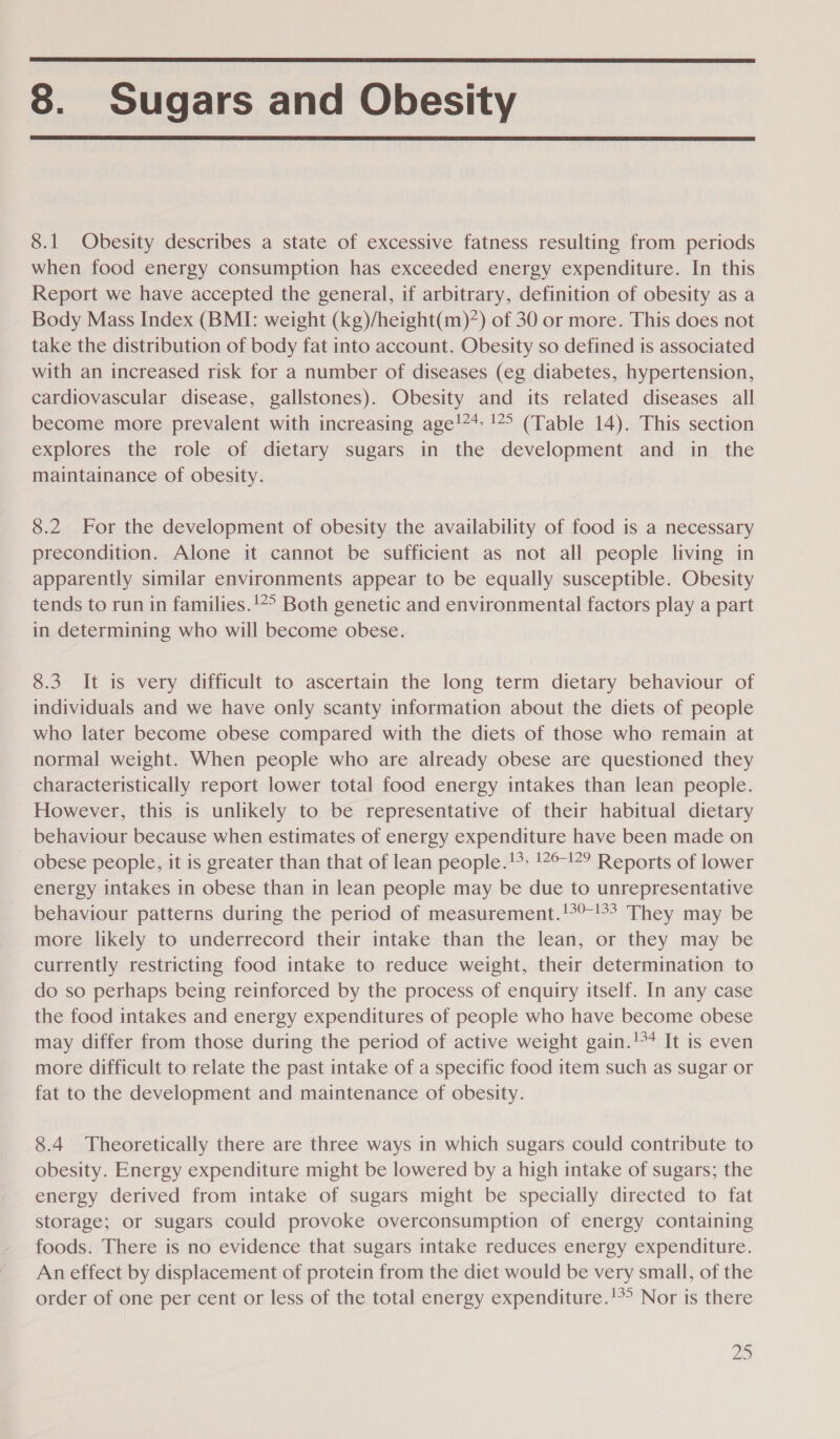  8. Sugars and Obesity  8.1 Obesity describes a state of excessive fatness resulting from periods when food energy consumption has exceeded energy expenditure. In this Report we have accepted the general, if arbitrary, definition of obesity as a Body Mass Index (BMI: weight (kg)/height(m)7) of 30 or more. This does not take the distribution of body fat into account. Obesity so defined is associated with an increased risk for a number of diseases (eg diabetes, hypertension, cardiovascular disease, gallstones). Obesity and its related diseases all become more prevalent with increasing age!** !*° (Table 14). This section explores the role of dietary sugars in the development and in the maintainance of obesity. 8.2 For the development of obesity the availability of food is a necessary precondition. Alone it cannot be sufficient as not all people living in apparently similar environments appear to be equally susceptible. Obesity tends to run in families.!*° Both genetic and environmental factors play a part in determining who will become obese. 8.3 It is very difficult to ascertain the long term dietary behaviour of individuals and we have only scanty information about the diets of people who later become obese compared with the diets of those who remain at normal weight. When people who are already obese are questioned they characteristically report lower total food energy intakes than lean people. However, this is unlikely to be representative of their habitual dietary behaviour because when estimates of energy expenditure have been made on obese people, it is greater than that of lean people.!* !7°!2° Reports of lower energy intakes in obese than in lean people may be due to unrepresentative behaviour patterns during the period of measurement.!°°-° They may be more likely to underrecord their intake than the lean, or they may be currently restricting food intake to reduce weight, their determination to do so perhaps being reinforced by the process of enquiry itself. In any case the food intakes and energy expenditures of people who have become obese may differ from those during the period of active weight gain.'** It is even more difficult to relate the past intake of a specific food item such as sugar or fat to the development and maintenance of obesity. 8.4 Theoretically there are three ways in which sugars could contribute to obesity. Energy expenditure might be lowered by a high intake of sugars; the energy derived from intake of sugars might be specially directed to fat storage; or sugars could provoke overconsumption of energy containing foods. There is no evidence that sugars intake reduces energy expenditure. An effect by displacement of protein from the diet would be very small, of the order of one per cent or less of the total energy expenditure.!°° Nor is there 2