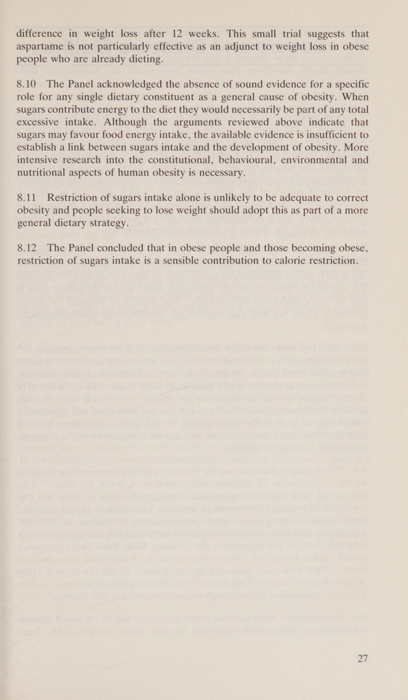 difference in weight loss after 12 weeks. This small trial suggests that aspartame is not particularly effective as an adjunct to weight loss in obese people who are already dieting. 8.10 The Panel acknowledged the absence of sound evidence for a specific role for any single dietary constituent as a general cause of obesity. When sugars contribute energy to the diet they would necessarily be part of any total excessive intake. Although the arguments reviewed above indicate that sugars may favour food energy intake, the available evidence is insufficient to establish a link between sugars intake and the development of obesity. More intensive research into the constitutional, behavioural, environmental and nutritional aspects of human obesity is necessary. 8.11 Restriction of sugars intake alone is unlikely to be adequate to correct obesity and people seeking to lose weight should adopt this as part of a more general dietary strategy. 8.12 The Panel concluded that in obese people and those becoming obese, restriction of sugars intake is a sensible contribution to calorie restriction. LY