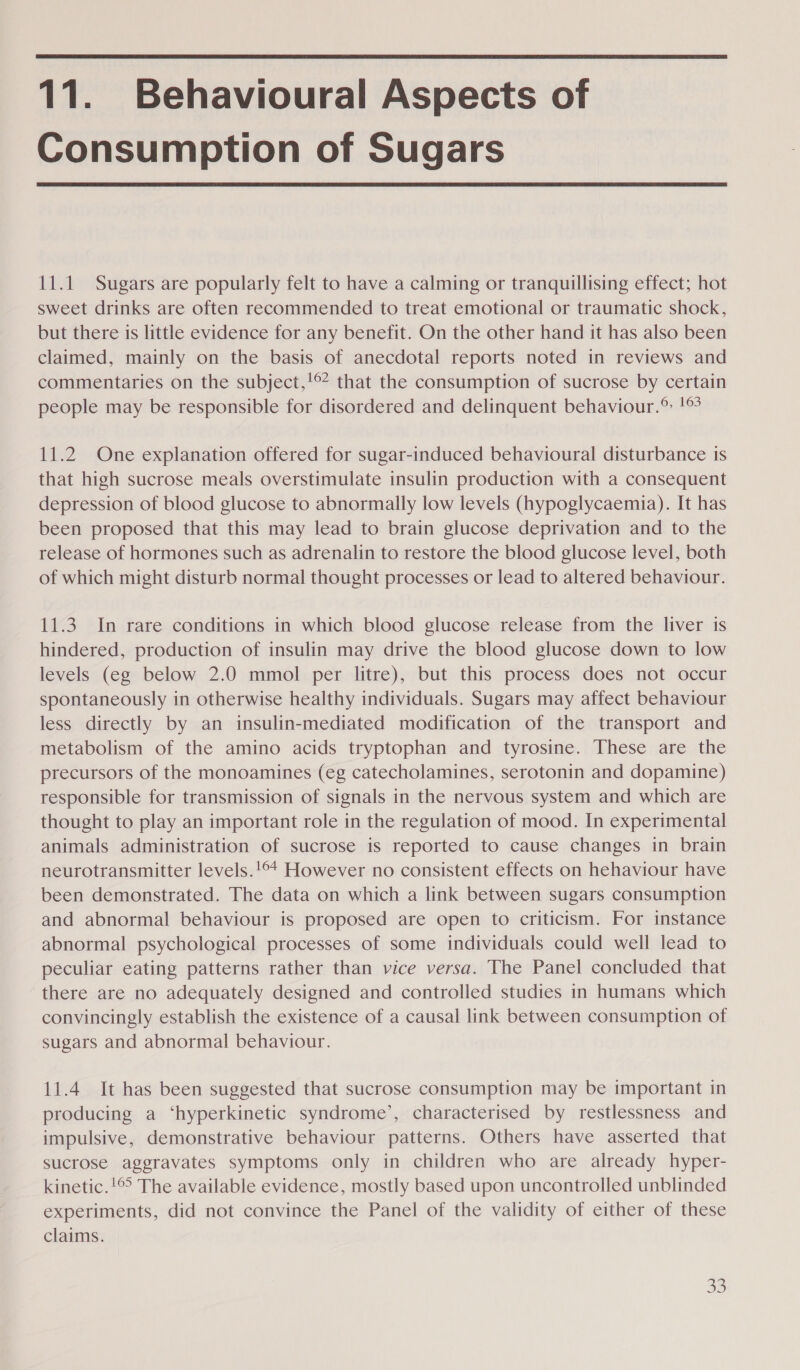  11. Behavioural Aspects of Consumption of Sugars  11.1 Sugars are popularly felt to have a calming or tranquillising effect; hot sweet drinks are often recommended to treat emotional or traumatic shock, but there is little evidence for any benefit. On the other hand it has also been claimed, mainly on the basis of anecdotal reports noted in reviews and commentaries on the subject,!©* that the consumption of sucrose by certain people may be responsible for disordered and delinquent behaviour.® !® 11.2 One explanation offered for sugar-induced behavioural disturbance is that high sucrose meals overstimulate insulin production with a consequent depression of blood glucose to abnormally low levels (hypoglycaemia). It has been proposed that this may lead to brain glucose deprivation and to the release of hormones such as adrenalin to restore the blood glucose level, both of which might disturb normal thought processes or lead to altered behaviour. 11.3. In rare conditions in which blood glucose release from the liver is hindered, production of insulin may drive the blood glucose down to low levels (eg below 2.0 mmol per litre), but this process does not occur spontaneously in otherwise healthy individuals. Sugars may affect behaviour less directly by an insulin-mediated modification of the transport and metabolism of the amino acids tryptophan and tyrosine. These are the precursors of the monoamines (eg catecholamines, serotonin and dopamine) responsible for transmission of signals in the nervous system and which are thought to play an important role in the regulation of mood. In experimental animals administration of sucrose is reported to cause changes in brain neurotransmitter levels.!©* However no consistent effects on hehaviour have been demonstrated. The data on which a link between sugars consumption and abnormal behaviour is proposed are open to criticism. For instance abnormal psychological processes of some individuals could well lead to peculiar eating patterns rather than vice versa. The Panel concluded that there are no adequately designed and controlled studies in humans which convincingly establish the existence of a causal link between consumption of sugars and abnormal behaviour. 11.4 It has been suggested that sucrose consumption may be important in producing a ‘hyperkinetic syndrome’, characterised by restlessness and impulsive, demonstrative behaviour patterns. Others have asserted that sucrose aggravates symptoms only in children who are already hyper- kinetic.!©° The available evidence, mostly based upon uncontrolled unblinded experiments, did not convince the Panel of the validity of either of these claims.
