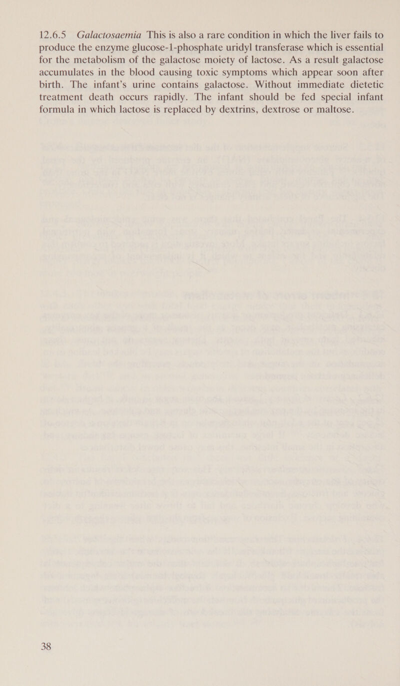 12.6.5 Galactosaemia This is also a rare condition in which the liver fails to produce the enzyme glucose-1-phosphate uridyl transferase which is essential for the metabolism of the galactose moiety of lactose. As a result galactose accumulates in the blood causing toxic symptoms which appear soon after birth. The infant’s urine contains galactose. Without immediate dietetic treatment death occurs rapidly. The infant should be fed special infant formula in which lactose is replaced by dextrins, dextrose or maltose.