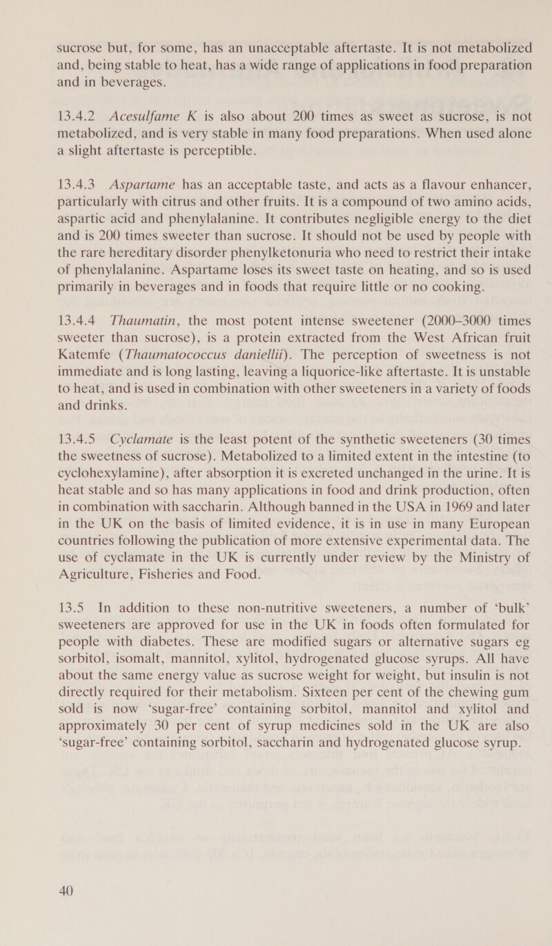 sucrose but, for some, has an unacceptable aftertaste. It is not metabolized and, being stable to heat, has a wide range of applications in food preparation and in beverages. 13.4.2 Acesulfame K is also about 200 times as sweet as sucrose, is not metabolized, and is very stable in many food preparations. When used alone a slight aftertaste is perceptible. 13.4.3. Aspartame has an acceptable taste, and acts as a flavour enhancer, particularly with citrus and other fruits. It is a compound of two amino acids, aspartic acid and phenylalanine. It contributes negligible energy to the diet and is 200 times sweeter than sucrose. It should not be used by people with the rare hereditary disorder phenylketonuria who need to restrict their intake of phenylalanine. Aspartame loses its sweet taste on heating, and so is used primarily in beverages and in foods that require little or no cooking. 13.4.4 Thaumatin, the most potent intense sweetener (2000-3000 times sweeter than sucrose), is a protein extracted from the West African fruit Katemfe (Thaumatococcus daniellii). The perception of sweetness is not immediate and is long lasting, leaving a liquorice-like aftertaste. It is unstable to heat, and is used in combination with other sweeteners in a variety of foods and drinks. 13.4.5 Cyclamate is the least potent of the synthetic sweeteners (30 times the sweetness of sucrose). Metabolized to a limited extent in the intestine (to cyclohexylamine), after absorption it is excreted unchanged in the urine. It is heat stable and so has many applications in food and drink production, often in combination with saccharin. Although banned in the USA in 1969 and later in the UK on the basis of limited evidence, it is in use in many European countries following the publication of more extensive experimental data. The use of cyclamate in the UK 1s currently under review by the Ministry of Agriculture, Fisheries and Food. 13.5 In addition to these non-nutritive sweeteners, a number of ‘bulk’ sweeteners are approved for use in the UK in foods often formulated for people with diabetes. These are modified sugars or alternative sugars eg sorbitol, isomalt, mannitol, xylitol, hydrogenated glucose syrups. All have about the same energy value as sucrose weight for weight, but insulin is not directly required for their metabolism. Sixteen per cent of the chewing gum sold is now ‘sugar-free’ containing sorbitol, mannitol and xylitol and approximately 30 per cent of syrup medicines sold in the UK are also ‘sugar-free’ containing sorbitol, saccharin and hydrogenated glucose syrup. A()
