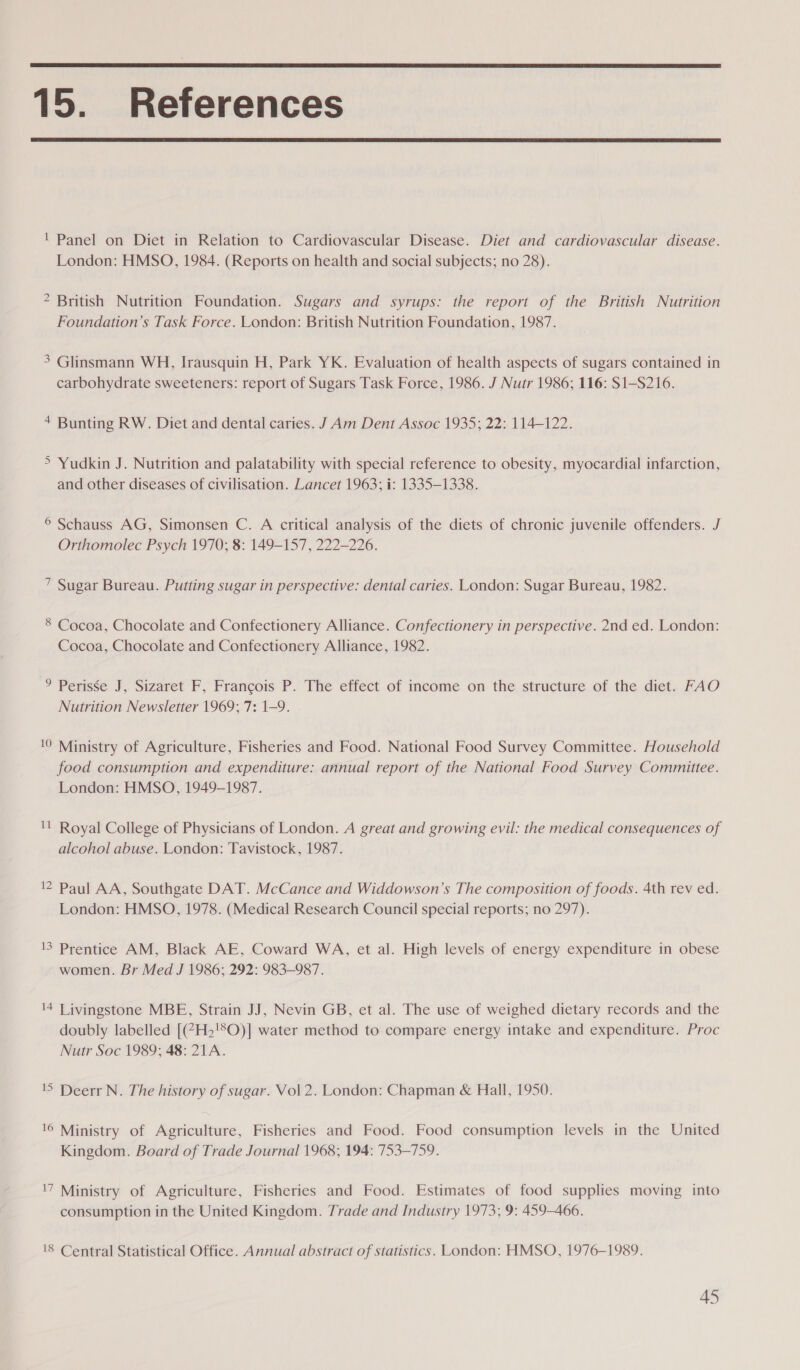  15. References  ' Panel on Diet in Relation to Cardiovascular Disease. Diet and cardiovascular disease. London: HMSO, 1984. (Reports on health and social subjects; no 28). ? British Nutrition Foundation. Sugars and syrups: the report of the British Nutrition Foundation’s Task Force. London: British Nutrition Foundation, 1987. 3 Glinsmann WH, Irausquin H, Park YK. Evaluation of health aspects of sugars contained in carbohydrate sweeteners: report of Sugars Task Force, 1986. J Nutr 1986; 116: S1-S216. + Bunting RW. Diet and dental caries. J Am Dent Assoc 1935; 22: 114-122. > Yudkin J. Nutrition and palatability with special reference to obesity, myocardial infarction, and other diseases of civilisation. Lancet 1963; i: 1335-1338. © Schauss AG, Simonsen C. A critical analysis of the diets of chronic juvenile offenders. J Orthomolec Psych 1970; 8: 149-157, 222-226. 7 Sugar Bureau. Putting sugar in perspective: dental caries. London: Sugar Bureau, 1982. 8 Cocoa, Chocolate and Confectionery Alliance. Confectionery in perspective. 2nd ed. London: Cocoa, Chocolate and Confectionery Alliance, 1982. ° Perisse J, Sizaret F, Francois P. The effect of income on the structure of the diet. FAO Nutrition Newsletter 1969; 7: 1-9. 10 Ministry of Agriculture, Fisheries and Food. National Food Survey Committee. Household food consumption and expenditure: annual report of the National Food Survey Committee. London: HMSO, 1949-1987. '! Royal College of Physicians of London. A great and growing evil: the medical consequences of alcohol abuse. London: Tavistock, 1987. '2 Paul AA, Southgate DAT. McCance and Widdowson’s The composition of foods. 4th rev ed. London: HMSO, 1978. (Medical Research Council special reports; no 297). 13 Prentice AM, Black AE, Coward WA, et al. High levels of energy expenditure in obese women. Br Med J 1986; 292: 983-987. 4 Livingstone MBE, Strain JJ, Nevin GB, et al. The use of weighed dietary records and the doubly labelled [(?H2!*O)] water method to compare energy intake and expenditure. Proc Nutr Soc 1989; 48: 21A. 'S Deerr N. The history of sugar. Vol 2. London: Chapman &amp; Hall, 1950. !6 Ministry of Agriculture, Fisheries and Food. Food consumption levels in the United Kingdom. Board of Trade Journal 1968; 194: 753-759. '7 Ministry of Agriculture, Fisheries and Food. Estimates of food supplies moving into consumption in the United Kingdom. Trade and Industry 1973, 9: 459-466.