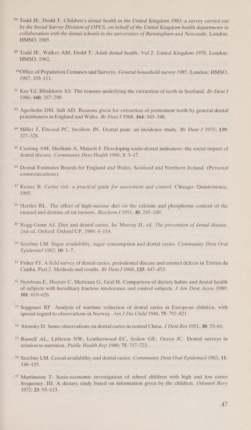 39 Todd JE, Dodd T. Children’s dental health in the United Kingdom 1983: a survey carried out by the Social Survey Division of OPCS, on behalf of the United Kingdom health departments in collaboration with the dental schools in the universities of Birmingham and Newcastle. London: HMSO, 1985. 40 Todd JE, Walker AM, Dodd T. Adult dental health. Vol 2. United Kingdom 1978. London: HMSO, 1982. 41Office of Population Censuses and Surveys. General household survey 1985. London: HMSO, 1987; 103-111. 42 Kay EJ, Blinkhorn AS. The reasons underlying the extraction of teeth in Scotland. Br Dent J 1986; 160: 287-290. 43 Agerholm DM, Sidi AD. Reasons given for extraction of permanent teeth by general dental practitioners in England and Wales. Br Dent J 1988; 164: 345-348. 44 Miller J, Elwood PC, Swallow JN. Dental pain: an incidence study. Br Dent J 1975; 139: 327-328. 45 Cushing AM, Sheiham A, Maizels J. Developing socio-dental indicators: the social impact of dental disease. Community Dent Health 1986; 3: 3-17. 46 Dental Estimates Boards for England and Wales, Scotland and Northern Ireland. (Personal communications). 47 Krasse B. Caries risk: a practical guide for assessment and control. Chicago: Quintessence, 1985. 48 Hartles RL. The effect of high-sucrose diet on the calcium and phosphorus content of the enamel and dentine of rat incisors. Biochem J 1951; 48: 245-249. 49 Rugeg-Gunn AJ. Diet and dental caries. In: Murray JJ, ed. The prevention of dental disease. 2nd ed. Oxford: Oxford UP, 1989; 4-114. °° Sreebny LM. Sugar availability, sugar consumption and dental caries. Community Dent Oral Epidemiol 1982; 10: 1-7. 5! Fisher FJ. A field survey of dental caries, periodontal disease and enamel defects in Tristan da Cunha. Part 2. Methods and results. Br Dent J 1968; 125: 447-453. &gt;2 Newbrun E, Hoover C, Mettraux G, Graf H. Comparison of dietary habits and dental health of subjects with hereditary fructose intolerance and control subjects. J Am Dent Assoc 1980; 101: 619-626. °3 Soggnaes RF. Analysis of wartime reduction of dental caries in European children, with special regard to observations in Norway. Am J Dis Child 1948; 75: 792-821. 54 Afonsky D. Some observations on dental caries in central China. J Dent Res 1951; 30: 53-61. °5 Russell AL, Littleton NW, Leatherwood EC, Sydow GE, Green JC. Dental surveys in relation to nutrition. Public Health Rep 1960; 75: 717-723. 56 Sreebny LM. Cereal availability and dental caries. Community Dent Oral Epidemiol 1983; 11: 148-155. 57 Martinsson T. Socio-economic investigation of school children with high and low caries frequency. HII. A dietary study based on information given by the children. Odontol Revy 1972; 23: 93-113.