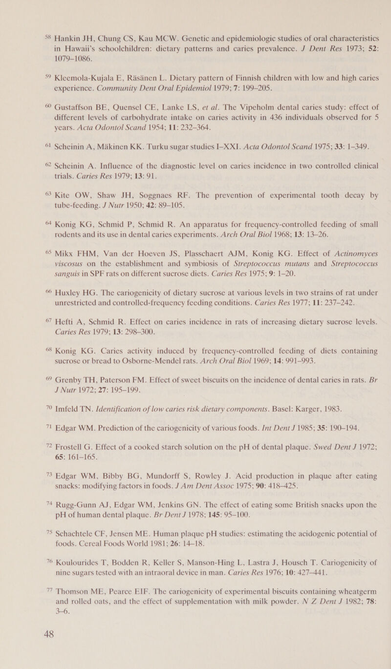 °8 Hankin JH, Chung CS, Kau MCW. Genetic and epidemiologic studies of oral characteristics in Hawaii’s schoolchildren: dietary patterns and caries prevalence. J Dent Res 1973; 52: 1079-1086. °° Kleemola-Kujala E, Rasanen L. Dietary pattern of Finnish children with low and high caries experience. Community Dent Oral Epidemiol 1979; 7: 199-205. 60 Gustaffson BE, Quensel CE, Lanke LS, et al. The Vipeholm dental caries study: effect of different levels of carbohydrate intake on caries activity in 436 individuals observed for 5 years. Acta Odontol Scand 1954; 11: 232-364. 61 Scheinin A, Maikinen KK. Turku sugar studies I-X XI. Acta Odontol Scand 1975; 33: 1-349. 62 Scheinin A. Influence of the diagnostic level on caries incidence in two controlled clinical trials. Caries Res 1979; 13: 91. 63 Kite OW, Shaw JH, Soggnaes RF. The prevention of experimental tooth decay by tube-feeding. J Nutr 1950; 42: 89-105. 64 Konig KG, Schmid P, Schmid R. An apparatus for frequency-controlled feeding of small rodents and its use in dental caries experiments. Arch Oral Biol 1968; 13: 13-26. 65 Mikx FHM, Van der Hoeven JS, Plasschaert AJM, Konig KG. Effect of Actinomyces viscosus on the establishment and symbiosis of Streptococcus mutans and Streptococcus sanguis in SPF rats on different sucrose diets. Caries Res 1975; 9: 1-20. 66 Huxley HG. The cariogenicity of dietary sucrose at various levels in two strains of rat under unrestricted and controlled-frequency feeding conditions. Caries Res 1977; 11: 237-242. 67 Hefti A, Schmid R. Effect on caries incidence in rats of increasing dietary sucrose levels. Caries Res 1979; 13: 298-300. 68 Konig KG. Caries activity induced by frequency-controlled feeding of diets containing sucrose or bread to Osborne-Mendel rats. Arch Oral Biol 1969; 14: 991-993. 6° Grenby TH, Paterson FM. Effect of sweet biscuits on the incidence of dental caries in rats. Br J Nutr 1972; 27: 195-199. 70 Imfeld TN. Identification of low caries risk dietary components. Basel: Karger, 1983. 71 Edgar WM. Prediction of the cariogenicity of various foods. Int Dent J 1985; 35: 190-194. ” Frostell G. Effect of a cooked starch solution on the pH of dental plaque. Swed Dent J 1972; 65: 161-165. 73 Edgar WM, Bibby BG, Mundorff S, Rowley J. Acid production in plaque after eating snacks: modifying factors in foods. J Am Dent Assoc 1975; 90: 418-425. 74 Rugg-Gunn AJ, Edgar WM, Jenkins GN. The effect of eating some British snacks upon the pH of human dental plaque. Br Dent J 1978; 145: 95-100. 75 Schachtele CF, Jensen ME. Human plaque pH studies: estimating the acidogenic potential of foods. Cereal Foods World 1981; 26: 14-18. 76 Koulourides T, Bodden R, Keller S, Manson-Hing L, Lastra J, Housch T. Cariogenicity of nine sugars tested with an intraoral device in man. Caries Res 1976; 10: 427-441. 77 Thomson ME, Pearce EIF. The cariogenicity of experimental biscuits containing wheatgerm and rolled oats, and the effect of supplementation with milk powder. N Z Dent J 1982; 78: 3-6.