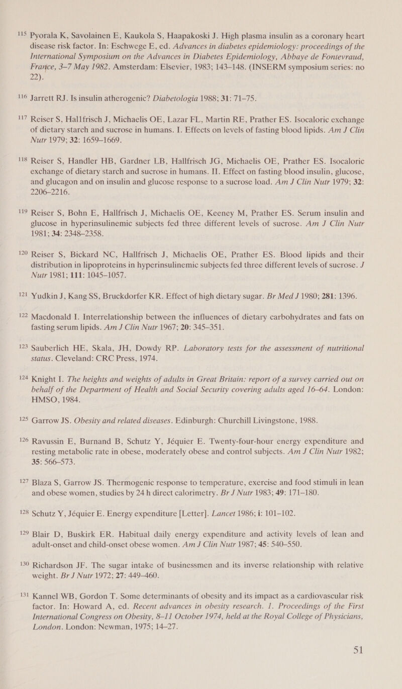 15 Pyorala K, Savolainen E, Kaukola S, Haapakoski J. High plasma insulin as a coronary heart disease risk factor. In: Eschwege E, ed. Advances in diabetes epidemiology: proceedings of the International Symposium on the Advances in Diabetes Epidemiology, Abbaye de Fontevraud, France, 3-7 May 1982. Amsterdam: Elsevier, 1983; 143-148. (INSERM symposium series: no 22). N6 Jarrett RJ. Is insulin atherogenic? Diabetologia 1988; 31: 71-75. 117 Reiser S, Hallfrisch J, Michaelis OE, Lazar FL, Martin RE, Prather ES. Isocaloric exchange of dietary starch and sucrose in humans. I. Effects on levels of fasting blood lipids. Am J Clin Nutr 1979; 32: 1659-1669. 118 Reiser §, Handler HB, Gardner LB, Hallfrisch JG, Michaelis OE, Prather ES. Isocaloric exchange of dietary starch and sucrose in humans. II. Effect on fasting blood insulin, glucose, and glucagon and on insulin and glucose response to a sucrose load. Am J Clin Nutr 1979; 32: 2206-2216. 119 Reiser S, Bohn E, Hallfrisch J, Michaelis OE, Keeney M, Prather ES. Serum insulin and glucose in hyperinsulinemic subjects fed three different levels of sucrose. Am J Clin Nutr 1981; 34: 2348-2358. 120 Reiser S, Bickard NC, Hallfrisch J, Michaelis OE, Prather ES. Blood lipids and their distribution in lipoproteins in hyperinsulinemic subjects fed three different levels of sucrose. J Nutr 1981; 111: 1045-1057. 121 Yudkin J, Kang SS, Bruckdorfer KR. Effect of high dietary sugar. Br Med J 1980; 281: 1396. 122 Macdonald I. Interrelationship between the influences of dietary carbohydrates and fats on fasting serum lipids. Am J Clin Nutr 1967; 20: 345-351. 123 Sauberlich HE, Skala, JH, Dowdy RP. Laboratory tests for the assessment of nutritional status. Cleveland: CRC Press, 1974. 124 Knight I. The heights and weights of adults in Great Britain: report of a survey carried out on behalf of the Department of Health and Social Security covering adults aged 16-64. London: HMSO, 1984. 125 Garrow JS. Obesity and related diseases. Edinburgh: Churchill Livingstone, 1988. 126 Ravussin E, Burnand B, Schutz Y, Jéquier E. Twenty-four-hour energy expenditure and resting metabolic rate in obese, moderately obese and control subjects. Am J Clin Nutr 1982; 35: 566-573. 127 Blaza S, Garrow JS. Thermogenic response to temperature, exercise and food stimuli in lean and obese women, studies by 24 h direct calorimetry. Br J Nutr 1983; 49: 171-180. 128 Schutz Y, Jéquier E. Energy expenditure [Letter]. Lancet 1986; i: 101-102. 129 Blair D, Buskirk ER. Habitual daily energy expenditure and activity levels of lean and adult-onset and child-onset obese women. Am J Clin Nutr 1987; 45: 540-550. 130 Richardson JF. The sugar intake of businessmen and its inverse relationship with relative weight. Br J Nutr 1972; 27: 449-460. 131 Kannel WB, Gordon T. Some determinants of obesity and its impact as a cardiovascular risk factor. In: Howard A, ed. Recent advances in obesity research. 1. Proceedings of the First International Congress on Obesity, 8-11 October 1974, held at the Royal College of Physicians, London. London: Newman, 1975; 14-27.