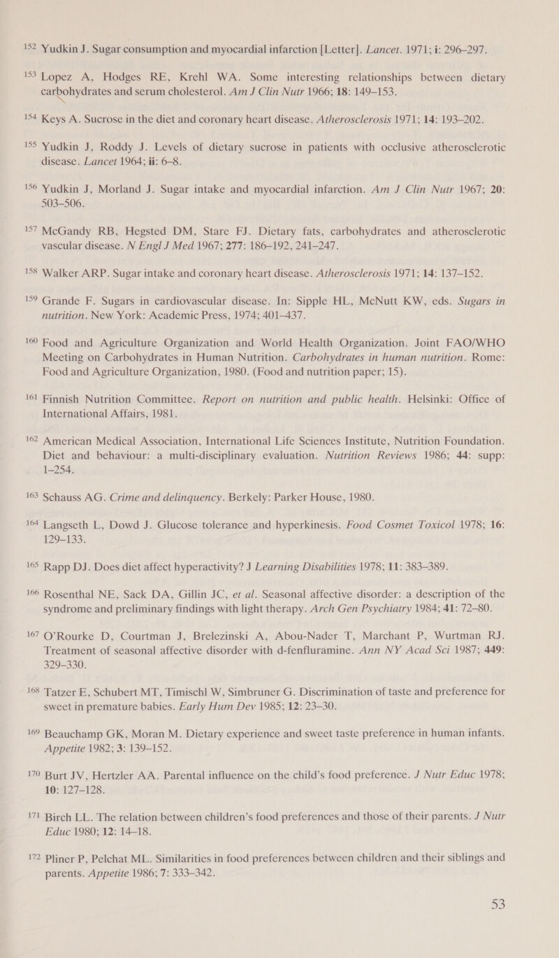 152 Yudkin J. Sugar consumption and myocardial infarction [Letter]. Lancet. 1971; i: 296-297. 3 Lopez A, Hodges RE, Krehl WA. Some interesting relationships between dietary carbohydrates and serum cholesterol. Am J Clin Nutr 1966; 18: 149-153. 154 Keys A. Sucrose in the diet and coronary heart disease. Atherosclerosis 1971; 14: 193-202. SS Yudkin J, Roddy J. Levels of dietary sucrose in patients with occlusive atherosclerotic disease. Lancet 1964; ii: 6-8. 56 Yudkin J, Morland J. Sugar intake and myocardial infarction. Am J Clin Nutr 1967; 20: 503-506. 157 McGandy RB, Hegsted DM, Stare FJ. Dietary fats, carbohydrates and atherosclerotic vascular disease. N Engl J Med 1967; 277: 186-192, 241-247. 158 Walker ARP. Sugar intake and coronary heart disease. Atherosclerosis 1971; 14: 137-152. 159 Grande F. Sugars in cardiovascular disease. In: Sipple HL, McNutt KW, eds. Sugars in nutrition. New York: Academic Press, 1974; 401-437. 169 Food and Agriculture Organization and World Health Organization. Joint FAO/WHO Meeting on Carbohydrates in Human Nutrition. Carbohydrates in human nutrition. Rome: Food and Agriculture Organization, 1980. (Food and nutrition paper; 15). 161 Finnish Nutrition Committee. Report on nutrition and public health. Helsinki: Office of International Affairs, 1981. '62 American Medical Association, International Life Sciences Institute, Nutrition Foundation. Diet and behaviour: a multi-disciplinary evaluation. Nutrition Reviews 1986; 44: supp: 1-254. 163 Schauss AG. Crime and delinquency. Berkely: Parker House, 1980. 164 Tangseth L, Dowd J. Glucose tolerance and hyperkinesis. Food Cosmet Toxicol 1978; 16: 129-133. 165 Rapp DJ. Does diet affect hyperactivity? J Learning Disabilities 1978, 11: 383-389. 166 Rosenthal NE, Sack DA, Gillin JC, et al. Seasonal affective disorder: a description of the syndrome and preliminary findings with light therapy. Arch Gen Psychiatry 1984; 41: 72-80. 167 CQ’Rourke D, Courtman J, Brelezinski A, Abou-Nader T, Marchant P, Wurtman RJ. Treatment of seasonal affective disorder with d-fenfluramine. Ann NY Acad Sci 1987; 449: 329-330. 168 Tatzer E, Schubert MT, Timischl W, Simbruner G. Discrimination of taste and preference for sweet in premature babies. Early Hum Dev 1985; 12: 23-30. 169 Beauchamp GK, Moran M. Dietary experience and sweet taste preference in human infants. Appetite 1982; 3: 139-152. 170 Burt JV, Hertzler AA. Parental influence on the child’s food preference. J Nutr Educ 1978; 10: 127-128. 171 Birch LL. The relation between children’s food preferences and those of their parents. J Nutr Educ 1980; 12: 14-18. 172 Pliner P, Pelchat ML. Similarities in food preferences between children and their siblings and parents. Appetite 1986; 7: 333-342.