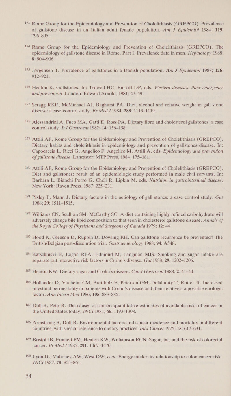 '73 Rome Group for the Epidemiology and Prevention of Cholelithiasis (GREPCO). Prevalence of gallstone disease in an Italian adult female population. Am J Epidemiol 1984; 119: 796-805. 74 Rome Group for the Epidemiology and Prevention of Cholelithiasis (GREPCO). The epidemiology of gallstone disease in Rome. Part I. Prevalence data in men. Hepatology 1988; 8: 904-906. 75 Jorgensen T. Prevalence of gallstones in a Danish population. Am J Epidemiol 1987; 126: 912-921. '76 Heaton K. Gallstones. In: Trowell HC, Burkitt DP, eds. Western diseases: their emergence and prevention. London: Edward Arnold, 1981; 47-59. 177 Scragg RKR, McMichael AJ, Baghurst PA. Diet, alcohol and relative weight in gall stone disease: a case-control study. Br Med J 1984; 288: 1113-1119. 178 Alessandrini A, Fuco MA, Gatti E, Ross PA. Dietary fibre and cholesterol gallstones: a case control study. Jt J Gastroent 1982; 14: 156-158. 179 Attili AF, Rome Group for the Epidemiology and Prevention of Cholelithiasis (GREPCO). Dietary habits and cholelithiasis in epidemiology and prevention of gallstones disease. In: Capocaccia L, Ricci G, Angelico F, Angelico M, Attili A, eds. Epidemiology and prevention of gallstone disease. Lancaster: MTP Press, 1984, 175-181. 180 Attili AF, Rome Group for the Epidemiology and Prevention of Cholelithiasis (GREPCO). Diet and gallstones: result of an epidemiologic study performed in male civil servants. In: Barbara L, Bianchi Porro G, Cheli R, Lipkin M, eds. Nutrition in gastrointestinal disease. New York: Raven Press, 1987; 225-231. 181 Pixley F, Mann J. Dietary factors in the aetiology of gall stones: a case control study. Gut 1988; 29: 1511-1515. 182 Williams CN, Scullion SM, McCarthy SC. A diet containing highly refined carbohydrate will adversely change bile lipid composition to that seen in cholesterol gallstone disease. Annals of the Royal College of Physicians and Surgeons of Canada 1979; 12: 44. 183 Hood K, Gleeson D, Ruppin D, Dowling RH. Can gallstone recurrence be prevented? The British/Belgian post-dissolution trial. Gastroenterology 1988; 94: A548. 184 Katschinski B, Logan RFA, Edmond M, Langman MJS. Smoking and sugar intake are separate but interactive risk factors in Crohn’s disease. Gut 1988; 29: 1202-1206. 185 Heaton KW. Dietary sugar and Crohn’s disease. Can J Gastroent 1988; 2: 41-44. 186 Hollander D, Vadheim CM, Brettholz E, Petersen GM, Delahunty T, Rotter JI. Increased intestinal permeability in patients with Crohn’s disease and their relatives: a possible etiologic factor. Ann Intern Med 1986; 105: 883-885. 187 Doll R, Peto R. The causes of cancer: quantitative estimates of avoidable risks of cancer in the United States today. JNCI 1981; 66: 1193-1308. 188 Armstrong B, Doll R. Environmental factors and cancer incidence and mortality in different countries, with special reference to dietary practices. Int J Cancer 1975; 15: 617-631. 189 Bristol JB, Emmett PM, Heaton KW, Williamson RCN. Sugar, fat, and the risk of colorectal cancer. Br Med J 1985; 291: 1467-1470. 10 Lyon JL, Mahoney AW, West DW, et al. Energy intake: its relationship to colon cancer risk. JNCI 1987; 78: 853-861.