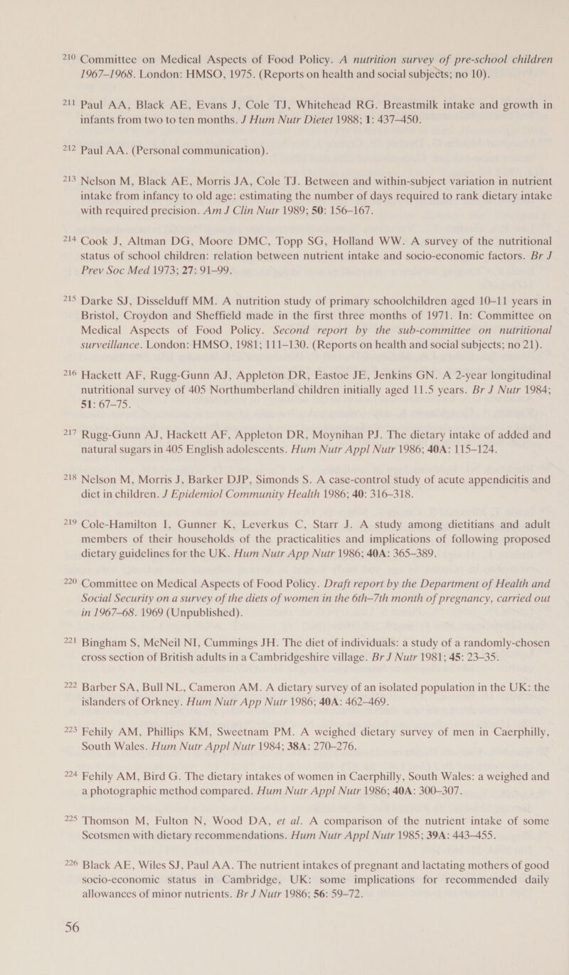 710 Committee on Medical Aspects of Food Policy. A nutrition survey of pre-school children 1967-1968. London: HMSO, 1975. (Reports on health and social subjects; no 10). 711 Paul AA, Black AE, Evans J, Cole TJ, Whitehead RG. Breastmilk intake and growth in infants from two to ten months. J Hum Nutr Dietet 1988; 1: 437-450. 712 Paul AA. (Personal communication). 2A Ww Nelson M, Black AE, Morris JA, Cole TJ. Between and within-subject variation in nutrient intake from infancy to old age: estimating the number of days required to rank dietary intake with required precision. Am J Clin Nutr 1989; 50: 156-167. PAL &amp; Cook J, Altman DG, Moore DMC, Topp SG, Holland WW. A survey of the nutritional status of school children: relation between nutrient intake and socio-economic factors. Br J Prev Soc Med 1973; 27: 91-99. 21 n Darke SJ, Disselduff MM. A nutrition study of primary schoolchildren aged 10-11 years in Bristol, Croydon and Sheffield made in the first three months of 1971. In: Committee on Medical Aspects of Food Policy. Second report by the sub-committee on nutritional surveillance. London: HMSO, 1981; 111-130. (Reports on health and social subjects; no 21). 21 an Hackett AF, Rugg-Gunn AJ, Appleton DR, Eastoe JE, Jenkins GN. A 2-year longitudinal nutritional survey of 405 Northumberland children initially aged 11.5 years. Br J Nutr 1984; 51: 67-75. 717 Ruge-Gunn AJ, Hackett AF, Appleton DR, Moynihan PJ. The dietary intake of added and natural sugars in 405 English adolescents. Hum Nutr Appl Nutr 1986; 40A: 115-124. 718 Nelson M, Morris J, Barker DJP, Simonds S. A case-control study of acute appendicitis and diet in children. J Epidemiol Community Health 1986; 40: 316-318. 719 Cole-Hamilton I, Gunner K, Leverkus C, Starr J. A study among dietitians and adult members of their households of the practicalities and implications of following proposed dietary guidelines for the UK. Hum Nutr App Nutr 1986; 40A: 365-389. 220 Committee on Medical Aspects of Food Policy. Draft report by the Department of Health and Social Security on a survey of the diets of women in the 6th—7th month of pregnancy, carried out in 1967-68. 1969 (Unpublished). 2D — Bingham S, McNeil NI, Cummings JH. The diet of individuals: a study of a randomly-chosen cross section of British adults in a Cambridgeshire village. Br J Nutr 1981; 45: 23-35. 222 Barber SA, Bull NL, Cameron AM. A dietary survey of an isolated population in the UK: the islanders of Orkney. Hum Nutr App Nutr 1986; 40A: 462-469. 223 Fehily AM, Phillips KM, Sweetnam PM. A weighed dietary survey of men in Caerphilly, South Wales. Hum Nutr Appl Nutr 1984; 38A: 270-276. 224 Fehily AM, Bird G. The dietary intakes of women in Caerphilly, South Wales: a weighed and a photographic method compared. Hum Nutr Appl Nutr 1986; 40A: 300-307. 225 Thomson M, Fulton N, Wood DA, et al. A comparison of the nutrient intake of some Scotsmen with dietary recommendations. Hum Nutr Appl Nutr 1985; 39A: 443-455. 226 Black AE, Wiles SJ, Paul AA. The nutrient intakes of pregnant and lactating mothers of good socio-economic status in Cambridge, UK: some implications for recommended daily allowances of minor nutrients. Br J Nutr 1986; 56: 59-72.