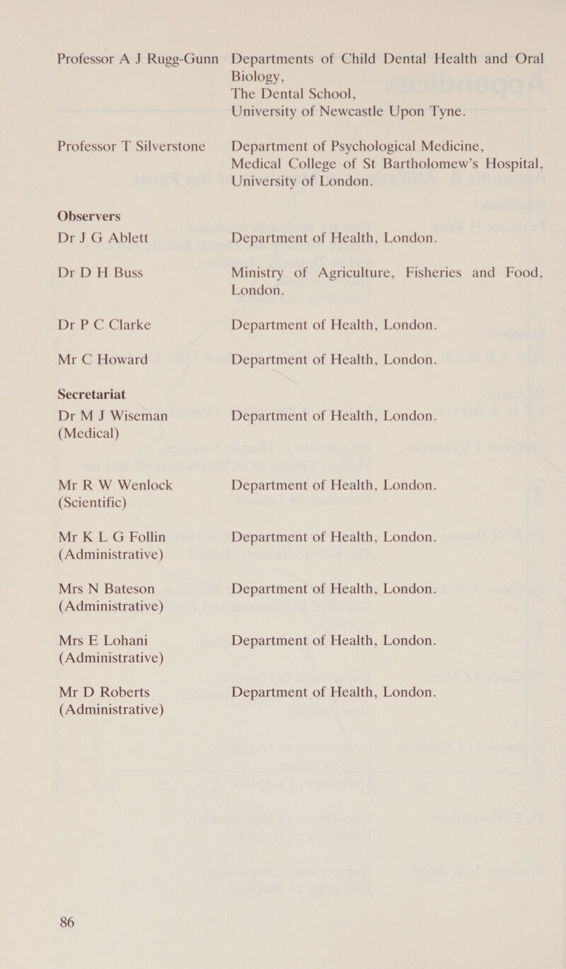 Professor A J Rugg-Gunn Departments of Child Dental Health and Oral Biology, The Dental School, University of Newcastle Upon Tyne. Professor T Silverstone | Department of Psychological Medicine, Medical College of St Bartholomew’s Hospital, University of London. Observers Dr J G Ablett Department of Health, London. Dr D H Buss Ministry of Agriculture, Fisheries and Food, London. Dr PC Clarke Department of Health, London. Mr C Howard Department of Health, London. Secretariat Dr M J Wiseman Department of Health, London. (Medical) Mr R W Wenlock Department of Health, London. (Scientific) Mr K L G Follin Department of Health, London. (Administrative) Mrs N Bateson Department of Health, London. (Administrative) Mrs E Lohani Department of Health, London. (Administrative) Mr D Roberts Department of Health, London. (Administrative)