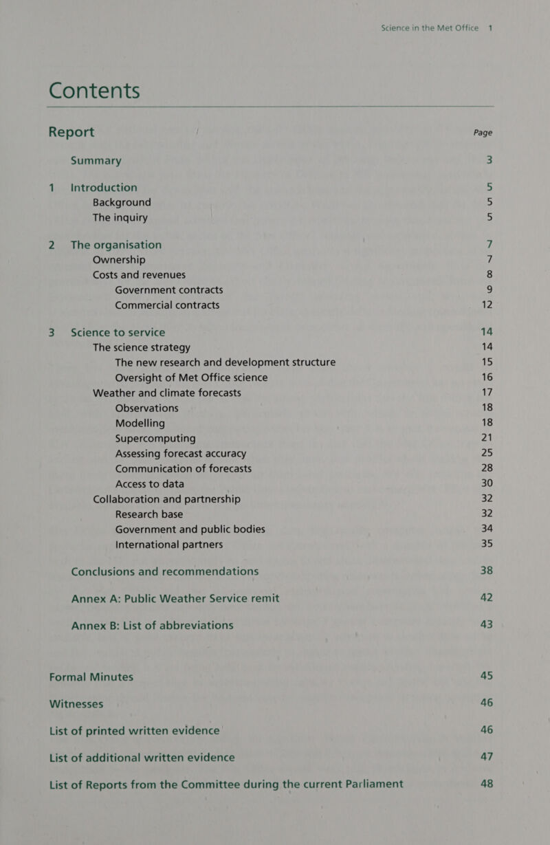 Contents  Report Summary 1 Introduction Background The inquiry 2 The organisation Ownership Costs and revenues Government contracts Commercial contracts 3 Science to service The science strategy The new research and development structure Oversight of Met Office science Weather and climate forecasts Observations Modelling Supercomputing Assessing forecast accuracy Communication of forecasts Access to data Collaboration and partnership Research base Government and public bodies International partners Conclusions and recommendations Annex A: Public Weather Service remit Annex B: List of abbreviations Formal Minutes Witnesses List of printed written evidence List of additional written evidence List of Reports from the Committee during the current Parliament uw ui NO ON NS 14 15 16 17 18 18 21 25 28 30 32 32 34 35 38 42 43 45 46 46 47 48