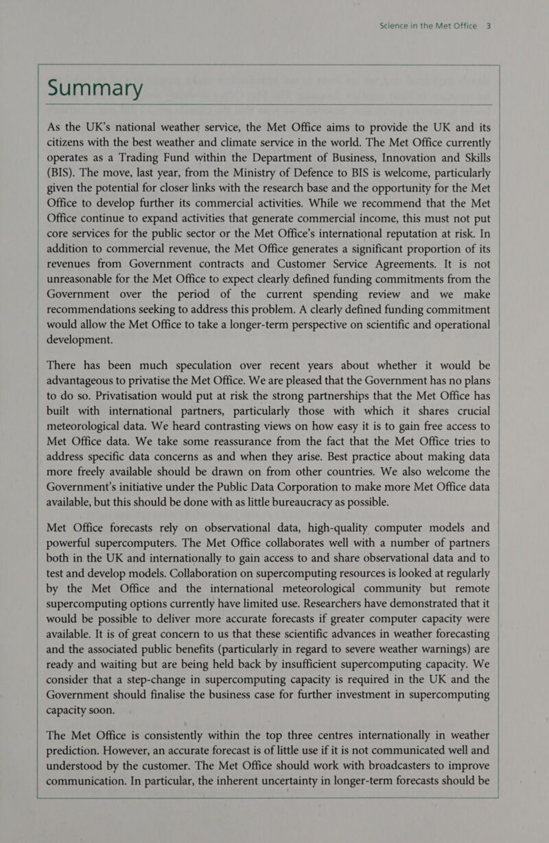     Summary     As the UK’s national weather service, the Met Office aims to provide the UK and its citizens with the best weather and climate service in the world. The Met Office currently operates as a Trading Fund within the Department of Business, Innovation and Skills (BIS). The move, last year, from the Ministry of Defence to BIS is welcome, particularly given the potential for closer links with the research base and the opportunity for the Met Office continue to expand activities that generate commercial income, this must not put core services for the public sector or the Met Office’s international reputation at risk. In addition to commercial revenue, the Met Office generates a significant proportion of its revenues from Government contracts and Customer Service Agreements. It is not unreasonable for the Met Office to expect clearly defined funding commitments from the Government over the period of the current spending review and we make recommendations seeking to address this problem. A clearly defined funding commitment would allow the Met Office to take a longer-term perspective on scientific and operational development. There has been much speculation over recent years about whether it would be advantageous to privatise the Met Office. We are pleased that the Government has no plans to do so. Privatisation would put at risk the strong partnerships that the Met Office has meteorological data. We heard contrasting views on how easy it is to gain free access to Met Office data. We take some reassurance from the fact that the Met Office tries to address specific data concerns as and when they arise. Best practice about making data more freely available should be drawn on from other countries. We also welcome the Government's initiative under the Public Data Corporation to make more Met Office data available, but this should be done with as little bureaucracy as possible. powerful supercomputers. The Met Office collaborates well with a number of partners both in the UK and internationally to gain access to and share observational data and to available. It is of great concern to us that these scientific advances in weather forecasting ready and waiting but are being held back by insufficient supercomputing capacity. We consider that a step-change in supercomputing capacity is required in the UK and the Government should finalise the business case for further investment in supercomputing capacity soon. The Met Office is consistently within the top three centres internationally in weather prediction. However, an accurate forecast is of little use if it is not communicated well and understood by the customer. The Met Office should work with broadcasters to improve communication. In particular, the inherent uncertainty in longer-term forecasts should be   