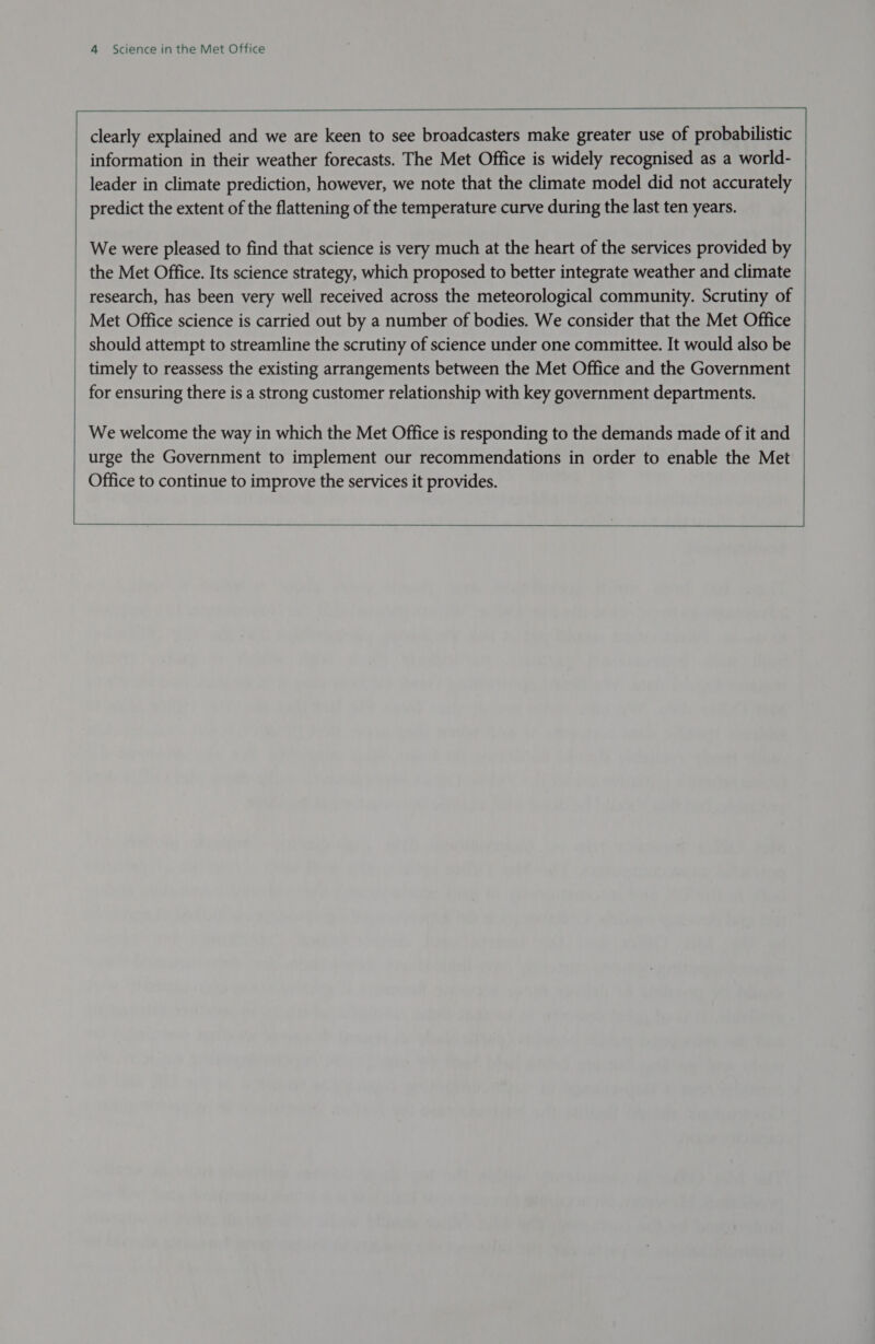                    clearly explained and we are keen to see broadcasters make greater use of probabilistic information in their weather forecasts. The Met Office is widely recognised as a world- leader in climate prediction, however, we note that the climate model did not accurately predict the extent of the flattening of the temperature curve during the last ten years. We were pleased to find that science is very much at the heart of the services provided by the Met Office. Its science strategy, which proposed to better integrate weather and climate research, has been very well received across the meteorological community. Scrutiny of Met Office science is carried out by a number of bodies. We consider that the Met Office should attempt to streamline the scrutiny of science under one committee. It would also be timely to reassess the existing arrangements between the Met Office and the Government for ensuring there is a strong customer relationship with key government departments. We welcome the way in which the Met Office is responding to the demands made of it and urge the Government to implement our recommendations in order to enable the Met Office to continue to improve the services it provides.  